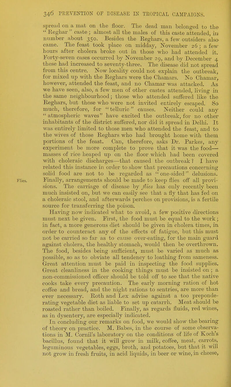 spread on a injit on the floor. The dead man belonged to the  Reghar  caste ; almost all the males of this caste attended, in number about 350. Besides the Eeghars, a few outsiders also, came. The feast took place on midday, November 26 ; a few hours after cholera broke out in those who had attended it. Forty-seven cases occurred by November 29, and by December 4 these ha,d increased to seventy-tlrree. The disease did not spread from this centre. Now locality could not explain the outbreak, for mixed up with the Reghars were the Chamars. No Chamar, however, attended the feast, and no Chamar was attacked. As we have seen, also, a few men of other castes attended, living in the same neighbourhood; those who attended suffered like the Reghars, but those who were not invited entirely escaped. So much, therefore, for  telluric causes. Neither could any  atmospheric waves have excited the outbreak, for no other inhabitants of the district suifered, nor did it spread in Delhi. It was entirely limited to those men who attended the feast, and to the wives of those Reghars who had brought home with them portions of the feast. Can, therefore, asks Dr. Parkes, any experiment be more complete to prove that it was the food— masses of rice heaped up on the floor which had been covered with choleraic discharges—that caused the outbreak ? I have related this instance in order to show that precautions concerning solid food are not to be regarded as one-sided delusions. Flies. Finally, arrangements should be made to keep flies off all provi- sions. The carriage of disease by flies has only recently been much insisted on, but we can easily see that a fly that has fed on a choleraic stool, and afterwards perches on provisions, is a fertile source for transferring the poison. Having now indicated what to avoid, a few positive directions must next be given. First, the food must be equal to the work; in fact, a moi-e generous diet should be given in cholei^a times, in order to counteract any of the effects of fatigue, but this must not be carried so far as to cause over-eating, for the main guard against cholera, the healthy stomach, would then be overthrown. The food, besides being suflicient, must be varied as much as possible, so as to obviate all tendency to loathing from sameness. Great attention must be paid in inspecting the food supplies. Great cleanliness in the cooking things must be insisted on ; a non-commissioned officer should be told off to see that the native cooks take every precaution. The early morning ration of hot coffee and bread, and the night rations to sentries, are more than ever necessary. Ptoth and Lex advise against a too preponde- rating vegetable diet as liable to set up catarrh. Meat should be roasted rather than boiled. Finally, as regards fluids, red wines, as in dysentery, are especially indicated. In concluding our remarks on food, we would show the bearing of theory on practice. M. Babes, in the course of some observa- tions in M. Cornil's laboratory on the conditions of life of Koch's bacillus, found that it will grow in milk, coflee, meat, carrots, leguminous vegetables, eggs, broth, and potatoes, but that it will not grow in fresh fruits, in acid liquids, in beer or wiiie, in cheese,