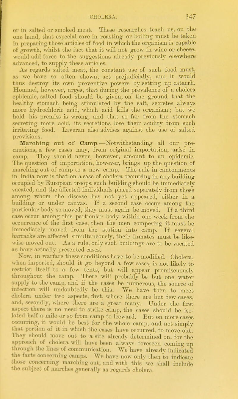 01- in salted or smoked meat. These researches teacli us, on the one hand, that especial care in roasting or boiling must be taken in preparing those ai-ticles of food in which the organism is capable of growth, whilst the fact that it will not grow in wine or cheese, would add force to the suggestions already previously elsewhere advanced, to supply these articles. As regards salted meat, the constant use of such food must, as we have so often shown, act prejudicially, and it would thus destroy its own preventive powei-s by setting up catarrh. Hommel, however, urges, that dming the prevalence of a cholera epidemic, salted food should be given, on the ground that the healthy stomach being stimulated by the salt, secretes always more hydrochloric acid, which acid kills the organism ; but we hold his premiss is v.Tong, and that so far from the stomach secreting more acid, its secretions lose their acidity fi-om such iiTitating food. Laveran also advises against the use of salted provisions. Marching out of Camp.—Notwithstanding all our pre- cautions, a few cases may, from original importation, arise in camp. They should never, however, amount to an epidemic. The question of importation, however, brings up the qviestion of marching out of camp to a new camp. The rule in cantonments in Incha now is that on a case of cholera occurring in any building occupied by European troops, such building should be immediately vacated, and the affected indi-sdduals placed separately from those among whom the disease has not yet appeared, either in a building or under canvas. If a second case occur among the particular body so moved, they must again be moved. If a third case occur among this particular body within one week fi'om the occurrence of the first case, then the men composing it must be immediately moved from the station into camp. If several barracks are affected simultaneously, their inmates must be like- •vvise moved out. As a rule, only such buildings are to be vacated as have actually presented cases. Xow, in warfare these conditions have to be modified. Cholera, when imported, should it go beyond a few cases, is not likely to restrict itself to a few tents, but will apjaear promiscuously throughout the camp. There will probably be but one water .supply to the camp, and if the cases be numerous, the source of infection will undoubtedly be this. We have then to meet cholera under two aspects, first, where there are but few cases, and, secondly, where there are a great many. Under the first a-spec-t there i.s no need to strike camp, the cases should be iso- lated half a mile or so from camp to leeward. But on more cases occiimng, it would be best for the whole camp, and not simply that portion of it in which the cases have occurred, to move out. They .should move out to a site already determined on, for the apjjrfxich of cholera will have been always foreseen coming up through the lines of communication. We have already indicated the facts concerning camps. We have now only then to indicate those concerning marching out, and with this we shall include the subject of marches generally as regards cholera.