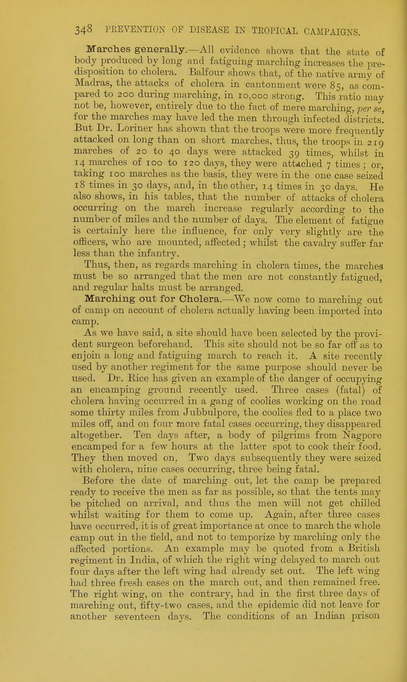 Marches generally.—All evidence shows that the state of body produced by long and fatiguing marching increases tlie pre- disposition to cholera. Balfour shows that, of the native army of Madras, the attacks of cholera in cantonment were 85, as com- pared to 200 during marching, in 10,000 strong. This ratio may not be, however, entirely due to the fact of mere marching, per se, for the marches may have led the men through infected districts! But Dr. Loriner has shown that the troops were more frequently attacked on long than on short marches, thus, the troops in 219 marches of 20 to 40 days were attacked 39 times, whilst in 14 marches of 100 to 120 days, they were attached 7 times; or, taking 100 marches as the basis, they were in the one ca.se seized 18 times in 30 days, and, in the other, 14 times in 30 days. He also shows, in his tables, that the number of attacks of cholera occurring on the march increase regularly according to the number of miles and the number of days. The element of fatigue is certainly here the influence, for only very slightly are the oiBcers, who are mounted, affected j whilst the cavalry suffer far less than the infantry. Thus, then, as regards marching in cholera times, the marches must be so arranged that the men are not constantly fatigued, and regular halts must be arranged. Marching out for Cholera.—We now come to marching out of camp on account of cholera actually having been imported into camp. As we have said, a site should have been selected by the provi- dent surgeon beforehand. This site should not be so far off as to enjoin a long and fatiguing march to reach it. A site recently used by another regiment for the same purpose should never be used. Dr. Rice has given an example of the danger of occupjdng an encamping ground recently used. Three cases (fatal) of cholera having occurred in a gang of coolies working on the road some thirty miles from Jubbulpore, the coolies fled to a place two miles off, and on four more fatal cases occurring, they disappeai'ed altogether. Ten days after, a body of pilgrims from Nagpore encamped for a few hours at the latter spot to cook their food. They then moved on. Two days subsequently they were seized with cholera, nine cases occurrmg, three being fatal. Before the date of marching out, let the camp be prepared ready to receive the men as far as possible, so that the tents may be pitched on arrival, and thus the men will not get chilled whilst waiting for them to come up. Again, after three cases have occurred, it is of great importance at once to march the whole camp out in the field, and not to temporize by marching onlj' the affected portions. An example may be quoted from a British regiment in India, of which the right wing delayed to march out four days after the left wing had already set out. The left wing had three fresh cases on the march out, and then remained free. The right wing, on the contrary, had in the first thi-ee days of marching out, fifty-two cases, and the epidemic did not leave for another seventeen days. The conditions of an Indian prison