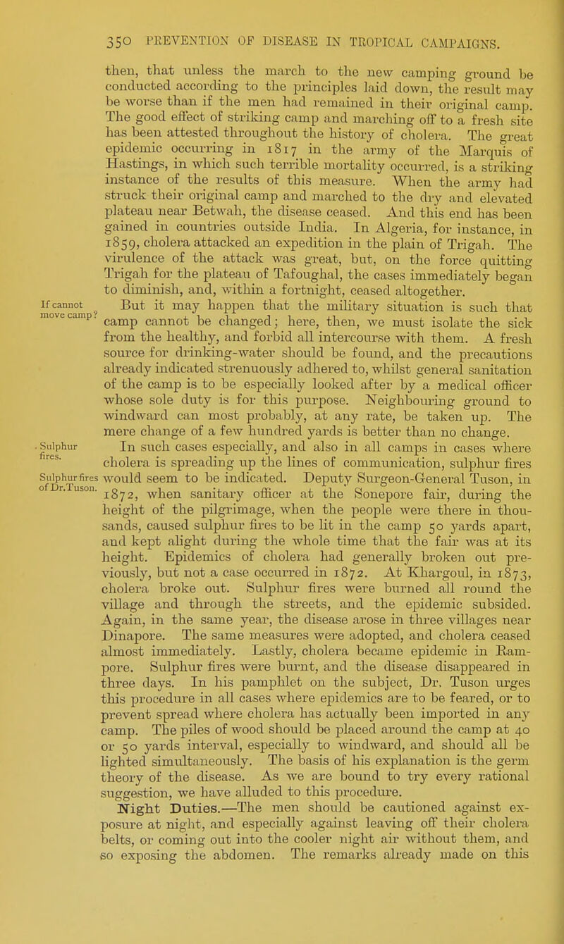 then, that unless the march to the new camping ground be conducted according to the principles laid down, the result may be worse than if the men had remained in their original camp. The good effect of striking camp and marching off to a fresh site has been attested throughout the history of cholera. The great epidemic occurring in 1817 in the army of the Marquis of Hastings, in which such terrible mortality occurred, is a striking instance of the results of this measure. When the army had struck their original camp and marched to the dry and elevated plateau near Betwah, the disease ceased. And this end has been gained in countries outside India. In Algeria, for instance, in 1859, cholera attacked an expedition in the plain of Trigah. The virulence of the attack was great, but, on the force quitting Trigah for the plateau of Tafoughal, the cases immediately began to diminish, and, within a fortnight, ceased altogether. If cannot ^ But it may happen that the military situation is such that move camp. ^^^^ cannot be changed; here, then, we must isolate the sick from the healthy, and forbid all intercourse with them. A fresh source for drinking-water should be found, and the precautions already indicated strenuously adhered to, whilst general sanitation of the camp is to be especially looked after by a medical officer whose sole duty is for this purpose. Neighbouring ground to windward can most probably, at any rate, be taken up. The mere change of a few hundred yards is better than no change. • Sulphur In such cases especially, and also in all camps in cases where cholera is spreading up the lines of communication, sulphur fires Sulphur fires would Seem to be indicated. Deputy Sm-geon-General Tuson, in o r. uson. jg^j, when sanitary officer at the Sonepore fair, during the height of the pilgrimage, when the people were there in thou- sands, caused sulphur fires to be lit in the camp 50 yards apart, and kept alight during the whole time that the fair was at its height. Epidemics of cholera had generally broken out pre- viously, but not a case occurred in 1872. At Khargoul, in 1873, cholera broke out. Sulphur fires were burned all round the village and through the streets, and the epidemic subsided. Again, in the same year, the disease arose in three villages near Dinapore. The same measures were adopted, and cholera ceased almost immediately. Lastly, cholera became epidemic in Ham- pore. Sulphur fires were burnt, and the disease disappeared in three days. In his pamphlet on the subject. Dr. Tuson urges this procedure in all cases where epidemics are to be feared, or to prevent spread where cholera has actually been imported in any camp. The piles of wood should be jalaced around the camp at 40 or 50 yards interval, especially to windward, and should all be lighted simultaneously. The basis of his explanation is the germ theory of the disease. As we are bound to try every rational suggestion, we have alluded to this jarocedure. Night Duties.—The men should be cautioned against ex- posure at niglit, and especially against leaving off their cholera belts, or coming out into the cooler night air without them, and 60 exposing the abdomen. The remarks already made on this