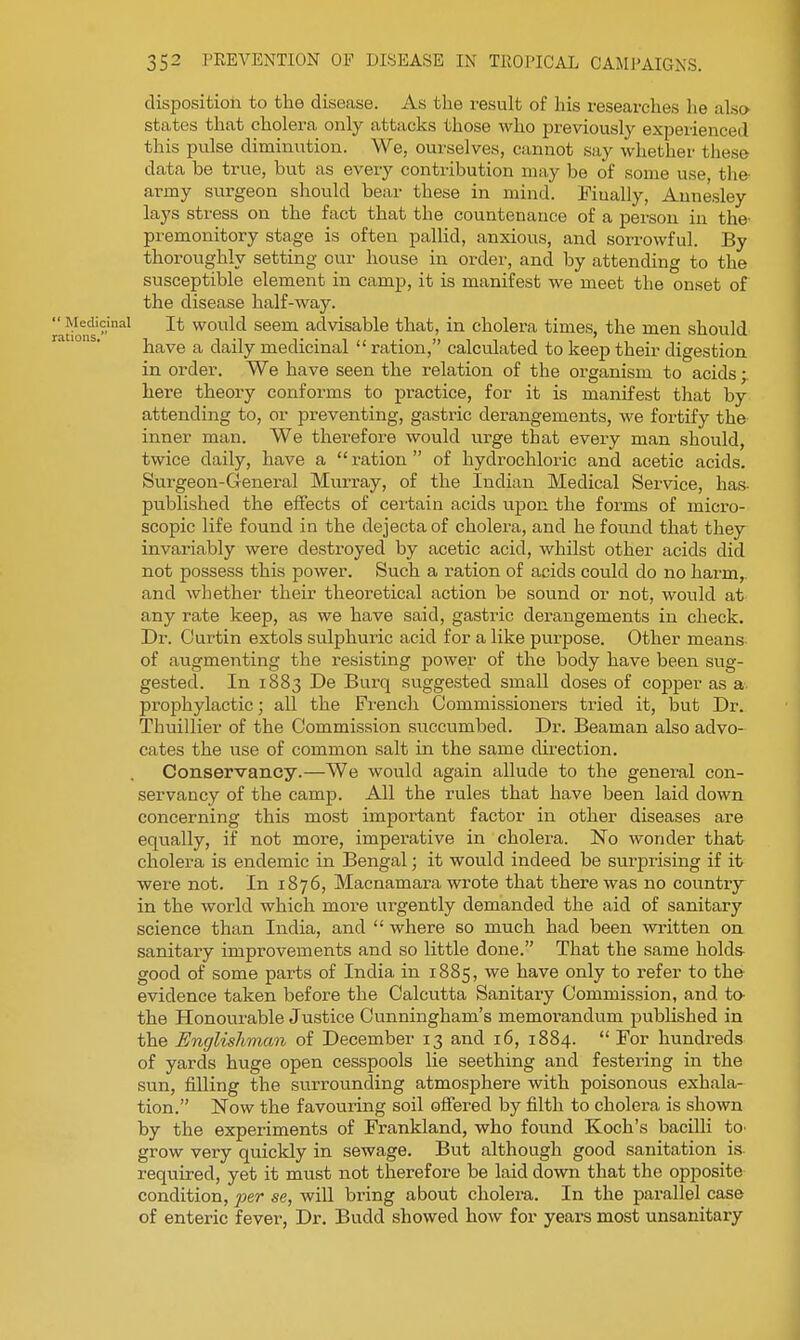 disposition to the disease. As the result of his researches lie also states that cholera only attacks those who previously expeiienced this pulse diminution. We, ourselves, cannot say whether these data be true, but as every contribution may be of some use, tiie- army surgeon should bear these in mind. Finally, Aunesley lays stress on the fact that the countenance of a person in the- premonitory stage is often pallid, anxious, and sorrowful. By thoroughly setting our house in order, and by attending to the susceptible element in camp, it is manifest we meet the onset of the disease half-way. It would seem advisable that, in cholera times, the men should have a daily medicinal  ration, calculated to keep their digestion in order. We have seen the relation of the organism to acids; here theory conforms to practice, for it is manifest that by attending to, or preventing, gastric derangements, we fortify the inner man. We therefore would urge that every man should, twice daily, have a  ration  of hydrochloric and acetic acids. Surgeon-General Murray, of the Indian Medical Service, has- published the effects of certain acids upon the forms of micro- scopic life found in the dejecta of cholera, and he found that they invariably were destroyed by acetic acid, whilst other acids did not possess this power. Such a ration of acids could do no harm,, and whether their theoretical action be sound or not, would at any rate keep, as we have said, gastric derangements in check. Dr. Curtin extols sulphuric acid for a like purpose. Other means of augmenting the resisting power of the body have been sug- gested. In 1883 De Burq suggested small doses of copper as a prophylactic; all the Fi'ench Commissioners tried it, but Dr. Thuillier of the Commission succumbed. Dr. Beaman also advo- cates the use of common salt in the same direction. Conservancy.—We would again allude to the general con- servancy of the camp. All the rules that have been laid down concerning this most important factor in other diseases are equally, if not more, imperative in cholera. No wonder that cholera is endemic in Bengal; it would indeed be surprising if it were not. In 1876, Macnamara wrote that there was no country in the world which more urgently demanded the aid of sanitary science than India, and  where so much had been written on sanitary improvements and so little done. That the same holds- good of some parts of India in 1885, we have only to refer to the evidence taken before the Calcutta Sanitary Commission, and to- the Honourable Justice Cunningham's memorandum published in the Englishman of December 13 and 16, 1884.  For hundreds of yards huge open cesspools lie seething and festering in the sun, filling the surrounding atmosphere with poisonous exhala- tion. Now the favouring soil ofTered by filth to cholera is shown by the experiments of Frankland, who found Koch's bacilli to- grow very quickly in sewage. But although good sanitation is required, yet it must not therefore be laid down that the opposite condition, jyer se, wiU bring about cholera. In the parallel case of enteric fever. Dr. Budd showed how for years most unsanitary