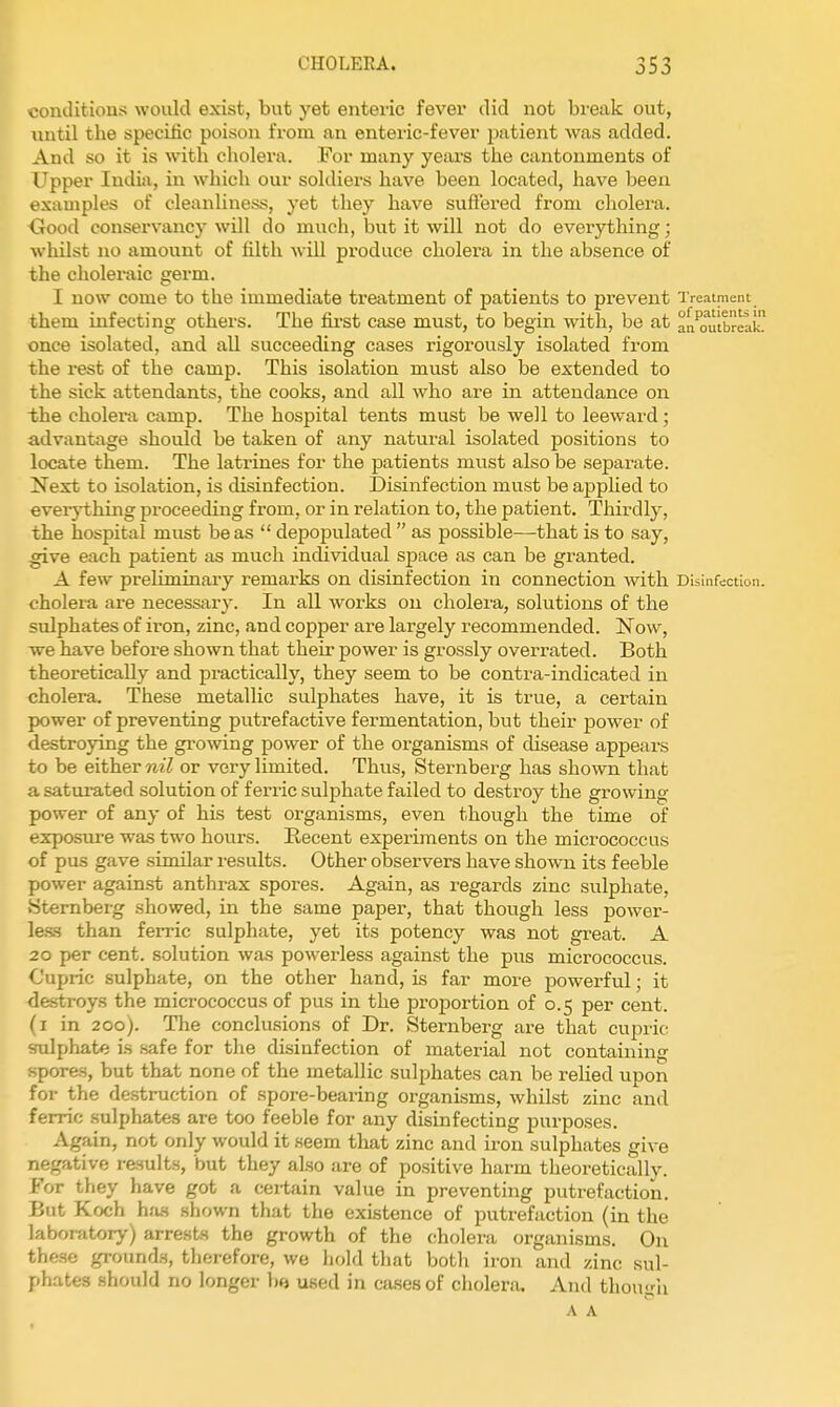 comlitions would exist, but yet enteric fevei* did not bi'eak out, until the specilic poison from an enteric-fever jmtient was added. And so it is with cholera. For many yeiu-s the cantonments of Upper India, in which our soldiers have been located, have been examples of cleanliness, yet they have suffered from cholera. <xood conservancy will do much, but it will not do everything; whilst no amount of tilth will produce cholera in the absence of the choleraic germ. I now come to the immediate treatment of patients to prevent Treatment them infecting others. The fii-st case must, to begin with, be at an'mltbreak! once isolated, and all succeeding cases rigorously isolated from the rest of the camp. This isolation must also be extended to the sick attendants, the cooks, and all who are in attendance on the cholera camp. The hospital tents must be well to leeward; advantage should be taken of any natural isolated positions to locate them. The latrines for the patients must also be separate. Next to isolation, is disinfection. Disinfection must be applied to eveiything proceeding from, or in relation to, the patient. Thirdlj', the hospital must be as  depojjulated  as possible—that is to say, give each patient as much individual space as can be granted. A few preliminary remarks on disinfection in connection with Disinfection, cholera are necessary. In all works on cholera, solutions of the sulphates of iron, zinc, and copper are largely recommended. Now, we have before shown that their power is grossly overrated. Both theoretically and practically, they seem to be contra-indicated in cholera. These metallic sulphates have, it is true, a certain power of preventing putrefactive fermentation, but their power of destroying the growing power of the organisms of disease appears to be either nil or very limited. Thvis, Sternberg has shown that a satui-ated solution of ferric sulphate failed to destroy the growing- power of any of his test organisms, even though the time of exposui'e was two hours. Recent experiments on the micrococcus of pus gave similar results. Other observers have shown its feeble power against anthrax spores. Again, as regards zinc sulphate, Sternberg showed, in the same paper, that though less power- le.ss than ferric sulphate, yet its potency was not great. A 20 per cent, solution was powerless against the pus micrococcus. Cupric sulphate, on the other hand, is far more powerful; it destroys the micrococcus of pus in the proportion of 0.5 per cent, (i in 200). Tlie conclusions of Dr. Sternberg are that cupric sulphate is safe for the disinfection of material not containing spores, but that none of the metallic sulphates can be relied upon for the de.struction of spore-bearing organisms, whilst zinc and ferric sulphates are too feeble for any disinfecting purposes. Again, not only would it seem that zinc and iron sulphates give negative results, but they also are of positive harm theoretically. For they have got a certain value in preventing putrefactioiii. But Koch hfw shown that the existence of putrefaction (in the laboratory) arrests the growth of the cholera organisms. On these grounds, therefore, we hold that botli iron and zinc sul- phates should no longer used in cases of cholera. And thoucii A A