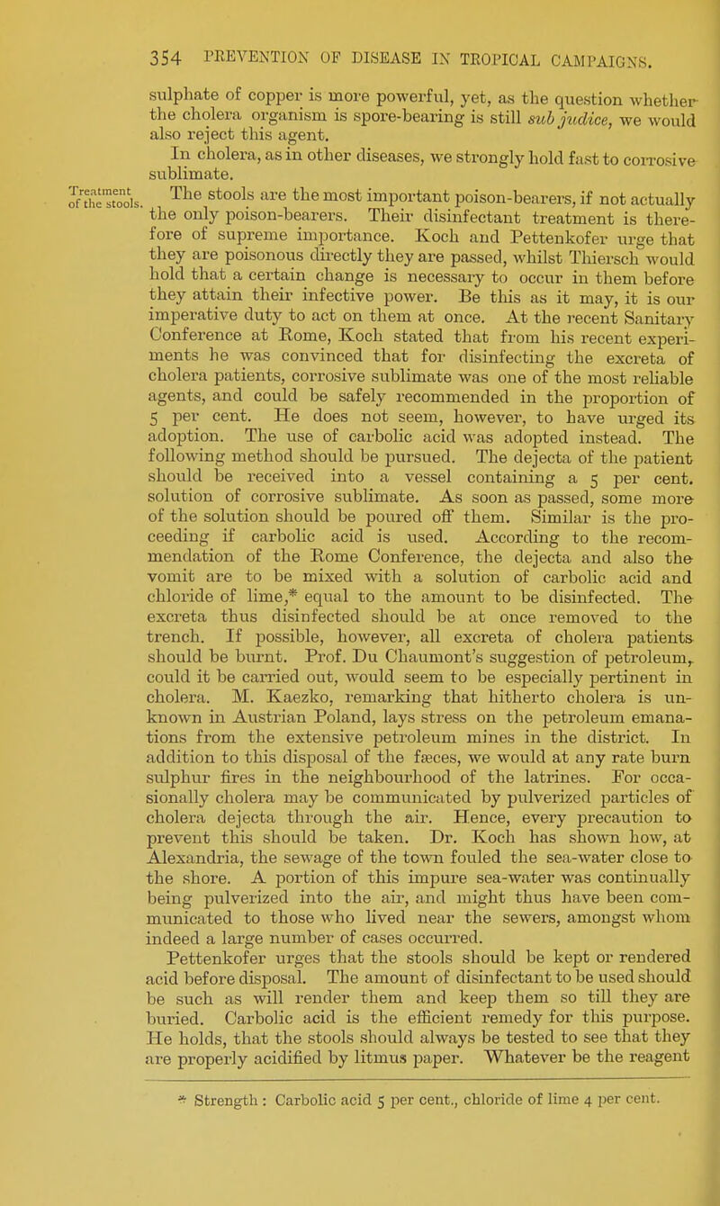 sulphate of copper is more powerful, yet, as the question whether the cholera organism is spore-bearing is still sub judice, we would also reject this agent. In cholera, as in other diseases, we strongly hold fast to coiTosive sublimate. The stools are the most important poison-bearers, if not actually '■ the only poison-bearers. Their disinfectant treatment is there- fore of supreme importance. Koch and Pettenkofer urge that they are poisonous directly they are passed, whilst Tliiersch would hold that a certain change is necessary to occur in them before they attain their infective power. Be this as it may, it is our imperative duty to act on them at once. At the recent Sanitary Conference at Rome, Koch stated that from his recent experi- ments he was convinced that for disinfecting the excreta of cholera patients, corrosive sublimate was one of the most reliable agents, and could be safely recommended in the proportion of 5 per cent. He does not seem, however, to have urged its adoption. The use of carbolic acid was adopted instead. The following method should be pursued. The dejecta of the patient should be received into a vessel containing a 5 per cent, solution of corrosive sublimate. As soon as passed, some more of the solution should be poured off them. Similar is the pro- ceeding if carbolic acid is used. According to the recom- mendation of the Rome Conference, the dejecta and also the vomit are to be mixed with a solution of carbolic acid and chloride of lime,* equal to the amount to be disinfected. The excreta thus disinfected should be at once removed to the trench. If possible, however, all excreta of cholera patients should be burnt. Prof. Du Chaumont's suggestion of petroleum,, could it be carried out, would seem to be especially pertinent in cholera. M. Kaezko, remarking that hitherto cholera is un- known in Austrian Poland, lays stress on the petroleum emana- tions from the extensive petroleum mines in the district. In addition to this disposal of the faeces, we would at any rate burn sulphur fires in the neighbourhood of the latrines. For occa- sionally cholera may be communicated by pulverized particles of cholera dejecta through the air. Hence, every precaution to prevent this should be taken. Dr. Koch has shown how, at Alexandria, the sewage of the tow^l fouled the sea-water close to the shore. A portion of this impure sea-water was continually being pulverized into the air, and might thus have been com- municated to those who lived near the sewers, amongst whom indeed a large number of cases occurred. Pettenkofer urges that the stools should be kept or rendered acid before disposal. The amount of disinfectant to be used should be such as will render them and keej) them so till they are buried. Carbolic acid is the efficient remedy for this purpose. He holds, that the stools should always be tested to see that they are properly acidified by litmus paper. Whatever be the reagent