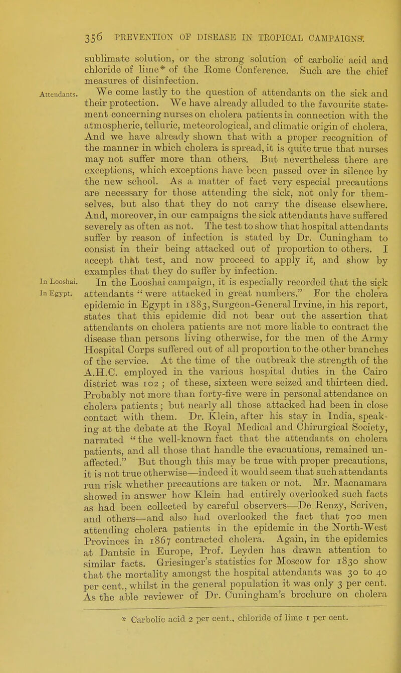 sublimate solution, or the strong solution of carbolic acid and chloride of lime* of the Rome Conference. Such are the chief measures of disinfection. Attendants. We come lastly to the question of attendants on the sick and their protection. We have already alluded to the favourite state- ment concerning nurses on cholera patients in connection with the atmospheric, telluric, meteorological, and climatic origin of cholera. And we have already shown that with a proper recognition of the manner in which cholera is spread, it is quite true that nurses may not suffer more than others. But nevertheless there are exceptions, which exceptions have been passed over in silence by the new school. As a matter of fact very especial jsrecautions are necessary for those attending the sick, not only for them- selves, but also that they do not carry the disease elsewhere. And, moreover, in our campaigns the sick attendants have suffered severely as often as not. The test to show that hospital attendants suffer by reason of infection is stated by Dr. Cuningham to consist in their being attacked out of proportion to others. I accept thkt test, and now proceed to apply it, and show by examples that they do suffer by infection. In Looshai. In the Looshai campaign, it is especial^ recorded that the sick In Egypt, attendants  were attacked in great numbers. For the cholera epidemic in Egypt in 1883, Surgeon-General Irvine, in his report, states that this epidemic did not bear out the assertion th<at attendants on cholera patients are not more liable to contract the disease than persons living otherwise, for the men of the Army Hospital Corps suffered out of all proportion to the other branches of the service. At the time of the outbreak the strength of the A.H.C. employed in the various hospital duties in the Cairo district was 102 ; of these, sixteen were seized and thirteen died. Probably not more than forty-five were in personal attendance on cholera patients ; but nearly all those attacked had been in close contact with them. Dr. Klein, after his stay in India, speak- ing at the debate at the Eoyal Medical and Chirurgical Society, narrated  the well-known fact that the attendants on cholera patients, and all those that handle the evacuations, remained un- affected. But though this may be true with proper precautions, it is not true otherwise—indeed it would seem that such attendants run risk whether precautions are taken or not. Mr. Macnamara showed in answer how Klein had entirely overlooked such facts as had been collected by careful observers—De Renzy, Scriven, and others—and also had overlooked the fact that 700 men attending cholera patients in the epidemic in the North-West Provinces in 1867 contracted cholera. Again, in the epidemics at Dantsic in Europe, Prof. Leyden has drawn attention to similar facts. Griesinger's statistics for Moscow for 1830 show that the mortality amongst the hospital attendants was 30 to 40 per cent., whilst in the general population it was only 3 per cent. As the able reviewer of Dr. Cuningham's brochure on cholera