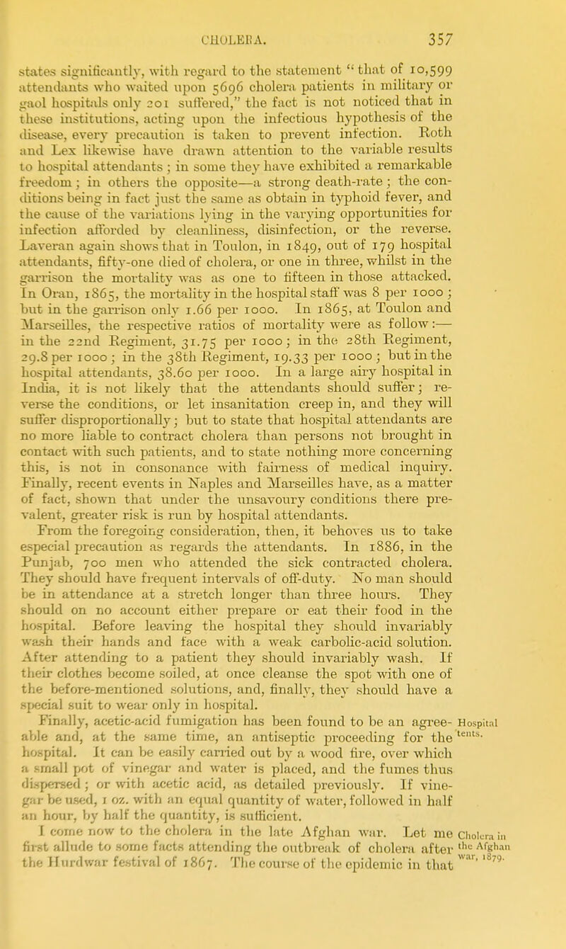 states significantly, with regard to the statement  that of 10,599 attentlant^s who waited upon 5696 cholera patients in militaiy or gaol hospitals only 201 suffered, the fact is not noticed that in these institutions, acting upon the infectious hypothesis of the ilisease, every precaution is taken to prevent infection. Roth and Lex likewise have drawn attention to the variable results 10 hospital attendants ; in some they have exhibited a remarkable freedom; in others the opposite—a strong death-i-ate ; tlie con- ditions being in fact just the same as obtain in typhoid fever, and the cause of the variations lying in the varying opportunities for infection afforded by cleanliness, disinfection, or the reverse. Laveran again shows that in Toulon, in 1849, out of 179 hospital attendants, fifty-one died of cholera, or one in three, whilst in the garrison the mortality was as one to fifteen in those attacked. In Oran, 1865, the mortality in the hospital staff was 8 per 1000 ; but in the garrison only 1.66 per 1000. In 1865, at Toulon and Marseilles, the respective ratios of mortality were as follow:— in the 22nd Eegiment, 31.75 per 1000; in the 28th Regiment, 29.8 per 1000; in the 38th Regiment, 19.33 per 1000 ; but in the hospital attendants, 38.60 per 1000. In a large airy hospital in IncUa, it is not likely that the attendants should suffer; re- vei-se the conditions, or let insanitation creep in, and they will suffer cUsproportionally; but to state that hospital attendants are no more liable to contract cholera than persons not brought in contact -with such patients, and to state nothing more concerning this, is not in consonance with fairness of medical inquiry. Finally, recent events in Naples and Marseilles have, as a matter of fact, shown that under the iinsavoury conditions there pre- valent, greater risk is run by hospital attendants. From the foregoing consideration, then, it behoves us to take especial precaution as regards the attendants. In 1886, in the Punjab, 700 men who attended the sick contracted cholera. They should have frequent intervals of off-duty. No man shovild be in attendance at a stretch longer than three hours. They should on no account either prepare or eat their food in the hospital. Before leaving the hospital they should invariably wash their hands and face with a weak carbolic-acid solution. After attending to a patient they should invariably wash. If tlieir clothes become soiled, at once cleanse the spot with one of the before-mentioned solutions, and, finally, they .should have a .sj)ecial suit to wear only in hospital. Finally, acetic-acid fumigation has been found to be an agree- Hospit.il able and, at the same time, an iintiseptic proceeding for the hospital. It can be easily canned out by a wood fire, over which a small pot of vinegar and water is placed, and the fumes thus di.sfxirsed ; or with acetic acid, ,'is detailed previou.slj-. If vine- gar be u.sed, i oz. with an equal quantity of water, followed in half an hour, by half the quantity, is sufficient. I come now to the cholera in the late Afghan war. Let me Cholera in first allude to some facts attending the outbreak of cholera after ''^ Afgh-in the llurdwar festival of 1867. The cour.se of the epidemic in that'