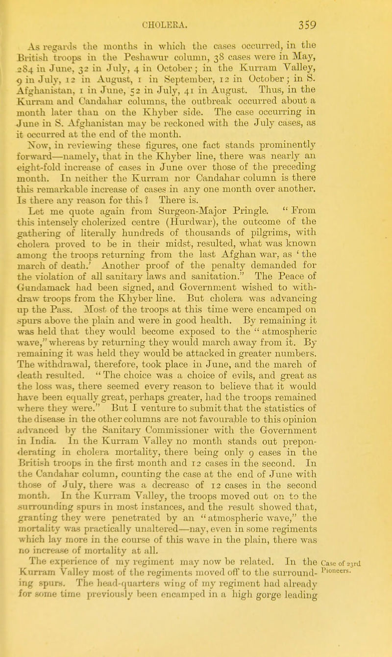 As regards the months in which the cases occurred, in the British troops in the Pesha\\'ur cohimn, 38 cases were in May, 284 in June, 32 in July, 4 in October; in the Kurram Valley, 9 in July, 12 in August, i in September, 12 in October; in S. Afghanistan, i in June, 52 in July, 41 in August. Thus, in the Kurnim and Candahar columns, the outbreak occurred about a month later than on the Khyber side. The case occurring in June in S. Afghanistan may be reckoned Avith the July cases, as it occurred at the end of the month. Now, in reviewing these figures, one fact stands prominently forward—namely, that in the Khyber line, there was nearly an eight-fold increase of cases in June over those of the preceding month. In neither the Kurram nor Candahar column is there this remarkable increase of cases in any one mcmth over another. Is there any reason for this 1 There is. Let me quote again from Surgeon-Major Pringle.  From this intensely cholerized centre (Hurdwar), the outcome of the gathering of hterally hundreds of thousands of pilgrims, with cholera proved to be in their midst, resulted, what was known among the troops returning from the last Afghan war, as ' the march of death.' Another proof of the penalty demanded for the violation of all sanitary laws and sanitation. The Peace of Gundamack had been signed, and Government wished to with- draw troops from the Khyber line. But cholera was advancing up the Pass. Most of the troops at this time were encamped on .spurs above the plain and were in good health. By remaining it was held that they would become exposed to the  atmospheric wave, whereas by returning they would march away from it. By i-emaining it was held they would be attacked in greater numbers. The withdiawal, therefore, took place in June, and the march of death resulted.  The choice was a choice of evils, and great as the loss was, there seemed every reason to believe that it would have been equally great, perhaps greater, had the troops remained where they were. But I venture to submit that the statistics of the disease in the other columns are not favourable to this opinion advanced hy the Sanitary Commissioner with the Government in India. In the Kurram Valley no month stands out prepon- derating in cholei'a mortality, there being only 9 cases in the British troops in the first month and 12 cases in the second. In the Candahar column, counting the case at the end of June with those of July, there was a decrease of 12 cases in the second month. In the Kurram Valley, the troops moved out on to the surrounding spurs in most instances, and the j-esult showed that, granting they were penetrated by an  atmospheric wave, the mortality was pnictically unaltered—nay, even in some regiments which lay more in the course of this wave in the plain, there was no incTCfuse of mortality at all. Tlie expeiience of my regiment may now be related. In the Case of 23rci Kurram Valley most of the regiments moved off to the surround- ing spurs. The head-quarters wing of my regiment had already for sf^me time previously been encamped in a higli goige leading