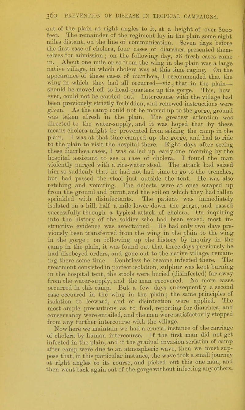 out of the plain at right angles to it, at a height of over 8000 feet. The remainder of the regiment lay in the plain some eight miles distant, on the line of communication. Seven days before the first case of cholera, four cases of diarrhceii presented them- selves for admission ; on the following day, 28 fresh cases came in. About one mile or so from the wing in the plain was a large native village, in which cholei-a was at this time raging. On the appearance of these cases of diarrhoea, I recommended that the Aving in which they had all occurred—viz., that in the plain— should be moved off to head-quarters up the gorge. This, how- ever, could not be carried out. Intercourse with the village had been previously strictly forbidden, and renewed instructions were given. As the camp could not be moved up to the gorge, ground was taken afresh in the plain. The greatest attention was dii-ected to the water-supply, and it was hoped that by these means cholera might be prevented from seizing the camp in the plain, I was at that time camjied up the gorge, and had to ride to the plain to visit the hosjDital there. Eight days after seeing these diarrhoea cases, I was called up early one mornmg by the hospital assistant to see a case of cholera. I found the man violently purged with a rice-water stool. The attack had seized him so suddenly that he had not had time to go to the trenches, but had passed the stool just outside the tent. He was also retching and vomiting. The dejecta were at once scraped up from the ground and burnt, and the soil on which they had fallen sprinkled with disinfectants. The patient was immediately isolated on a hill, half a mile lower down the gorge, and passed successfully through a typical attack of cholera. On inquiring into the history of the soldier who had been seized, most in- structive evidence was ascertained. He had only two days pre- viously been transferred from the wing in the plain to the wing in the gorge ; on following up the history by inquiry in the camp in the plain, it was found out that three days previously he had disobeyed ordeis, and gone out to the native village, remain- ing there some time. Doubtless he became infected there. The treatment consisted in perfect isolation, sulphur was kej)t bui-ning in the hosjDital tent, the stools were bm-ied (disinfected) far away from the water-supply, and the man recovered. No more cases, occurred in this camp. But a few days subsequently a second case occuiTed in the wing in the plain; the same principles of isolation to leeward, and of disinfection were applied. The most ample precautions as to food, reporting for diarrhoea, and conservancy were entailed, and the men were satisfactorily stopped fi'om any further intercourse with the village. Now here we maintain we had a crucial instance of the carriage of cholera by human intercourse. If the first man did not get infected in the plain, and if the gi'adual invasion seriatim of camp after camp were due to an atmospheric wave, then we must sup- pose that, in this particular instance, the wave took a small journey at right angles to its course, and picked out this one man, and then went back again out of the gorge without infecting any others.