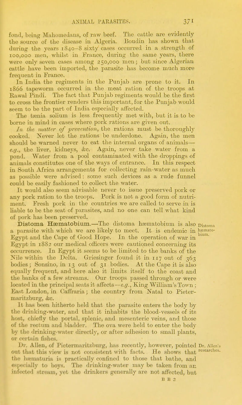 fond, being Miiliomedans, of raw beef. The cattle are evidently the source of the disease in Algeria. Boudin has shown that during the years 1S40-8 sixty cases occurred in a strength of 100,000 men, whilst in France, during the same years, there were only seven cases among 250,000 men; but since Algei'ian cattle have been imported, the pai-asite has become much more fx-equeut in France. In India the regiments in the Punjab are prone to it. In 1866 tapeworm occurred in the meat ration of the troops at Rawal Pindi. The fact that Punjab regiments would be the first to cross the frontier renders this important, for the Punjab wovild seem to be the part of India especially affected. The ttenia solium is less frequently met with, but it is to be borne in mind in cases where pork rations are given out. In the matter of prevention, the rations must be thoroughly cooked. Xever let the rations be underdone. Again, the men should be warned never to eat the internal organs of animals— e.g., the liver, kidneys, &c. Again, never take water from a pond. Water from a pool contaminated with the droppings of animals constitutes one of the ways of entrance. In this respect in South Africa arrangements for collecting rain-water as much as possible were advised: some such devices as a rude funnel could be easily fashioned to collect the water. It would also seem advisable never to issue preserved j)ork or any pork ration to the troops. Pork is not a good form of nutri- ment. Fresh pork in the countries we are called to serve in is liable to be the seat of parasites, and no one can tell what kind of pork has been preserved. Distoma Hsematobium.—The distoma hsematobinm is also oistoma a parasite with which we are likely to meet. It is endemic in h:emato- Egypt and the Cape of Good Hope. In the operation of war in Egypt in 1882 our medical ofiicers were cautioned concerning its occurrence. In Egypt it seems to be limited to the banks of the Nile within the Delta. Griesinger found it in 117 out of 363 bodies ; Sonsino, in 13 out of 31 bodies. At the Cape it is also equally frequent, and here also it limits itself to the coast and the banks of a few streams. Our troops passed through or were located in the principal seats it affects—e.g., King William's Town; Ea-st London, in Oaffraria; the country from Natal to Pieter- maritzburg, &c. It ha.s been hitherto held that the parasite enters the body by the drinking-water, and that it inhabits the blood-vessels of its host, chiefly the portal, splenic, and mesenteric veins, and those of the rectum and bladder. The ova were held to enter the body by the drinking-water directly, or after adhesion to small plants, or certfiin fishes. L)i-. Allen, of Pietermaritzburg, has recently, however, pointed Dr. Alien s oat that this view is not consistent with facts. He shows that the hfematuria is practically confined to those that bathe, and especially to boys. The drinking-water may be taken from an infected .itream, yet the drinkers generally ni-e not affected, but