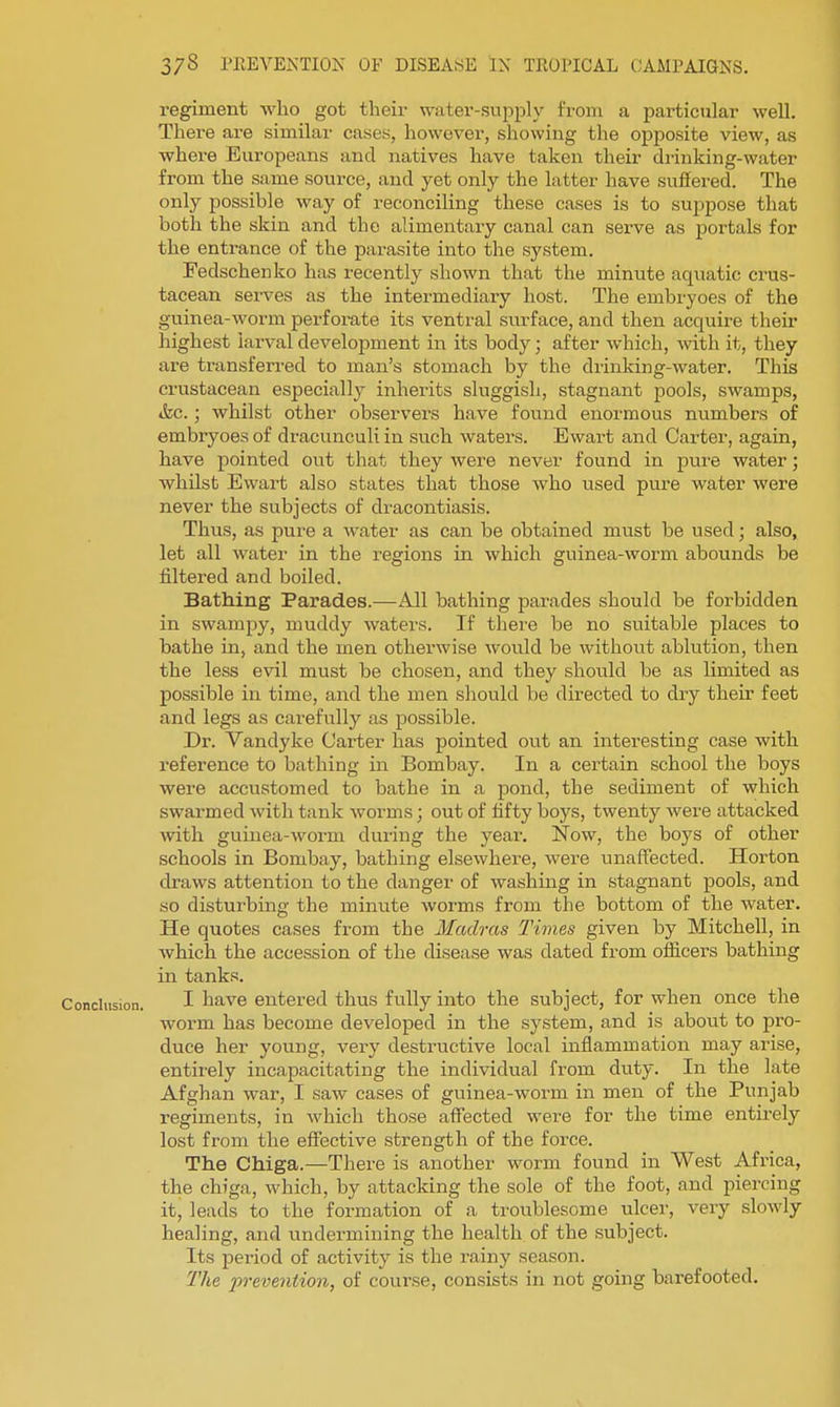 regiment who got their water-supply from a particular well. There are similar cases, however, showing the opposite view, as where Europeans and natives have taken their drinking-water from the same source, and yet only the latter have suffered. The only possible way of reconciling these cases is to suppose that both the skin and the alimentary canal can serve as portals for the entrance of the parasite into the system. Fedschenko has recently shown that the minute aquatic crus- tacean serves as the intermediary host. The embryoes of the guinea-worm perforate its ventral surface, and then acquire their highest larval development in its body; after which, -with it, they are transferred to man's stomach by the drinking-water. This crustacean especially inherits sluggish, stagnant pools, swamps, &c.; whilst other observers have found enormous numbers of embryoes of dracunculi in such waters. Ewart and Carter, again, have pointed out that they were never found in pure water; whilst Ewart also states that those who used pure water were never the subjects of dracontiasis. Thus, as pure a water as can be obtained must be used; also, let all water in the regions in which guinea-worm abounds be filtered and boiled. Bathing Parades.—All bathing parades should be forbidden in swampy, muddy waters. If there be no suitable places to bathe in, and the men otherwise would be without ablution, then the less evil must be chosen, and they should be as limited as possible in time, and the men should be directed to dry their feet and legs as carefully as possible. Dr. Vandyke Carter has pointed out an interesting case with reference to bathing in Bombay. In a certain school the boys were accustomed to bathe in a pond, the sediment of which swarmed with tank Avorms; out of fifty boys, twenty were attacked with guinea-worm during the year. Now, the boys of other schools in Bombay, bathing elsewhere, were unaffected. Horton draws attention to the danger of washing in stagnant pools, and so disturbing the minute worms from the bottom of the water. He quotes cases from the Madras Times given by Mitchell, in which the accession of the disease was dated from officers bathing in tanks. Conclusion. I h^-ve entered thus fully into the subject, for when once the worm has become developed in the system, and is about to pro- duce her young, very destructive local inflammation may arise, entirely incapacitating the individual from duty. In the late Afghan war, I saw cases of guinea-worm in men of the Punjab regiments, in which those affected were for the time entii'ely lost from the effective strength of the force. The Chiga.—There is another worm found in West Africa, the chiga, which, by attacking the sole of the foot, and piercing it, leads to the formation of a troublesome ulcer, very slowly healing, and undermining the health of the subject. Its period of activity is the rainy season. The p7-eve7ition, of course, consists in not going barefooted.