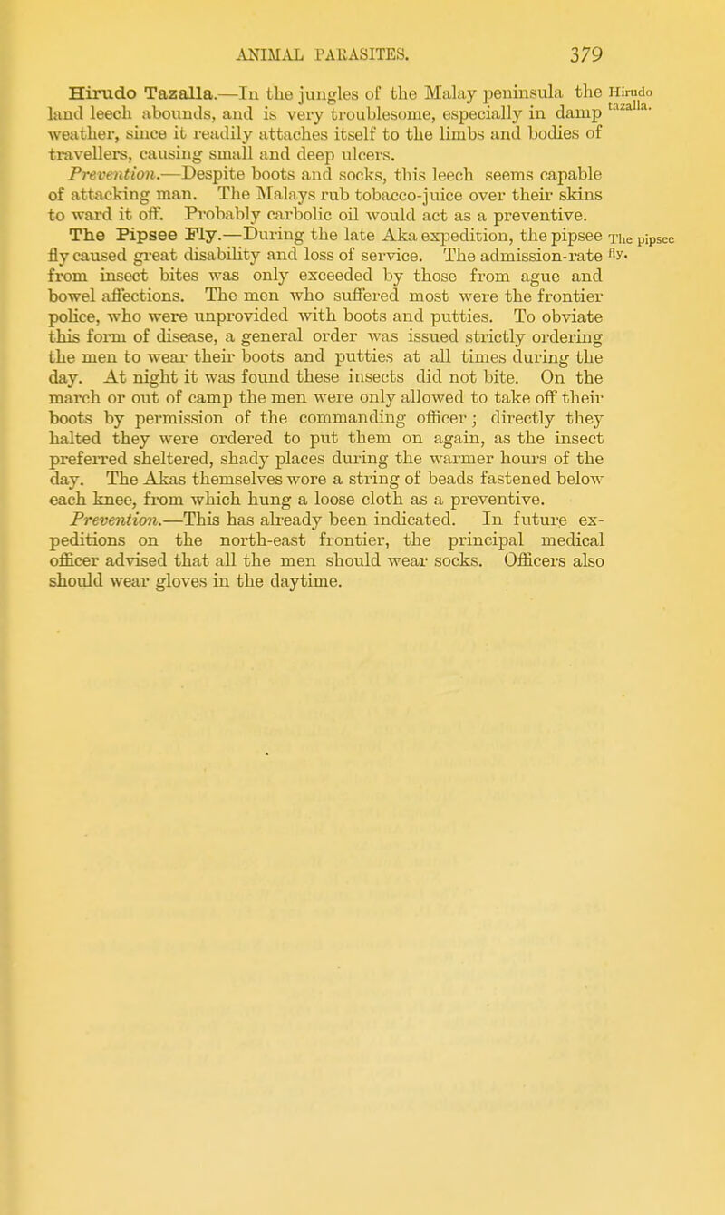 Hirudo Tazalla.—In the jungles of the Malay penmsula the Hirudo land leech abounds, and is very troublesome, especially in damp ^' weatlier, since it readily attaches itself to the limbs and bodies of travellers, causing small and deep ulcers. Prevention.—Despite boots and socks, this leech seems capable of attacking man. The Malays rub tobacco-juice over their skins to ward it oft. Probably carbolic oil would act as a preventive. The Pipsee Fly.—During the late Aka expedition, the pipsee The pip fly caused gi-eat disability and loss of service. The admission-rate Ay- fi-om insect bites was only exceeded by those from ague and bowel aftections. The men who suffered most were the frontier poKce, who were unprovided with boots and putties. To obviate this form of disease, a general order was issued strictly ordering the men to wear their boots and putties at all times during the day. At night it was found these insects did not bite. On the march or out of camp the men were only allowed to take off then- boots by permission of the commanding officer; directly they halted they were ordered to put them on again, as the insect preferred sheltered, shady places during the warmer hours of the day. The Akas themselves wore a string of beads fastened below each knee, from which hung a loose cloth as a preventive. Preventicm.—This has already been indicated. In futurp ex- peditions on the north-east frontier, the principal medical officer advised that all the men should wear socks. Officers also should wear gloves in the daytime.