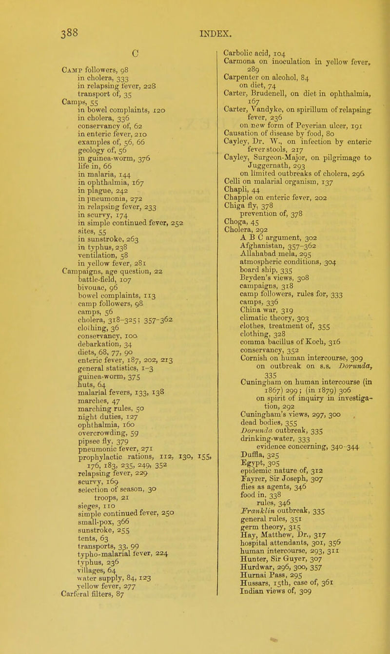 C Camp followers, 98 in cholera, 333 in relapsing lever, 228 transport of, 35 Camps, 55 in bowel complaints, 120 in cholera, 336 conservancy of, 62 in enteric fever, 210 examples of, 56, 66 geology of, 56 in gumea-worm, 376 life in, 66 in malaria, 144 in ophthalmia, 167 in plague, 242 in ))neumonia, 272 in relapsing fever, 233 in scurvy, 174 in simple continued fever, 252 sites, 55 in sunstroke, 263 in typhus, 238 ventilation, 58 in yellow fever, 281 Campaigns, age question, 22 battle-field, 107 bivouac, 96 bowel complaints, 113 camp followers, 98 camps, 56 cholera, 318-325; 357-362 clolhing, 36 conservancy, 100 debarkation, 34 diets, 68, 77, 90 enteric fever, 187, 202, 213 general statistics, 1-3 guinea-worm, 375 huts, 64 malarial fevers, 133, 138 marches, 47 marching rules, 50 night duties, 127 ophthalmia, 160 overcrowding, 59 pipsee fly, 379 pneumonic fever, 271 prophylactic rations, 112, 130, 155, 176, 183, 23s, 249, 352 relapsing fever, 229 scurvy, 169 selection of season, 30 troops, 21 sieges, 110 simple continued fever, 250 small-pox, 366 sunstroke, 255 tents, 63 transports, 33, 99 typho-malarial fever, 224 typhus, 236 villages, 64 water supply, 84,123 yellow fever, 277 Carferal filters, 87 Carbolic acid, 104 Carmona on inoculation in yellow fever, 289 Carpenter on alcohol, 84 on diet, 74 Carter, Brudenell, on diet in ophthalmia, 167 Cai'ter, Vandyke, on spirillum of relapsing fever, 236 on new form of Pcyerian ulcer, 191 Causation of disease by food, 80 Cayley, Dr. AV., on infection by enteric- fever stools, 217 Cayley, Surgeon-Major, on pilgrimage to Juggernath, 293 on limited outbreaks of cholera, 296 Celli on malarial organism, 137 Chapli, 44 Chappie on enteric fever, 202 Chiga fly, 378 prevention of, 378 Choga, 45 Cholera, 292 ABC argument, 302 Afghanistan, 357-362 Allahabad mela, 295 atmospheric conditions, 304 board ship, 335 Bryden's views, 308 campaigns, 318 camp followers, rules for, 333 camps, 336 China war, 319 climatic theory, 303 clothes, treatment of, 355 clothing, 328 comma bacillus of Koch, 316 conservancy, 352 Cornish on human intercourse, 309 on outbreak on s.s. Dorunda, 33S Cunmgham on human mtercourse (in 1867) 299; (in 1879) 3°S on spirit of inquiry in investiga- tion, 292 Cuningham's views, 297, 3CX3 dead bodies, 355 Dorunda outbreak, 335 drinking-water, 333 evidence concerning, 340- 344 Dufila, 325 Egypt, 305 epidemic nature of, 312 Fayrer, Sir Joseph, 307 flies as agents, 346 food in, 338 rules, 346 Franklin outbreak, 335 general rules, 351 germ theory, 315 Hay, Matthew, Dr., 317 hospital attendants, 301, 356 human intercourse, 293, 311 Hunter, Sir Guyer, 307 Hurdwar, 296, 300, 357 Humai Pass, 295 Hussars, 15th, case of, 361 Indian views of, 309