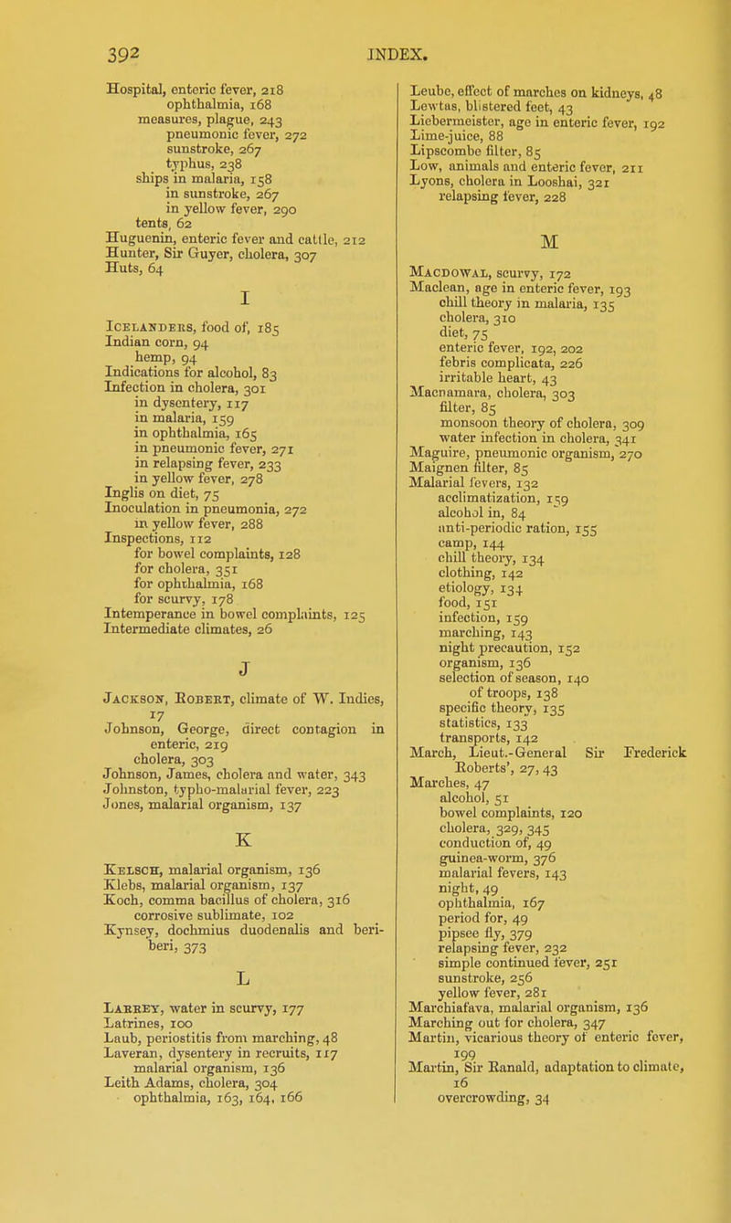 Hospital, enteric fever, 218 ophthalmia, i58 measures, plague, 243 pneumonic fever, 272 sunstroke, 267 typhus, 238 ships in malaria, 158 in sunstroke, 267 in yellow fever, 290 tents, 62 Huguenin, enteric fever and cattle, 212 Hunter, Sir Guyer, cholera, 307 Huts, 64 I ICELANDEUS, food of, 185 Indian corn, 94 hemp, 94 Indications for alcohol, 83 Infection in cholera, 301 in dysentery, 117 in malaria, 159 in ophthalmia, 165 in pneumonic fever, 271 in relapsing fever, 233 in yellow fever, 278 Inglis on diet, 75 Inoculation in pneumonia, 272 in yellow fever, 288 Inspections, 112 for bowel complaints, 128 for cholera, 351 for ophthalmia, 168 for scurvy, 178 Intemperance in bowel complaints, 125 Intermediate climates, 26 J Jacksoit, Egbeut, climate of W. Indies, Johnson, George, direct contagion in enteric, 219 cholera, 303 Johnson, James, cholera and water, 343 Johnston, typho-malarial fever, 223 Jones, malarial organism, 137 K Eelsch, malarial organism, 136 Klebs, malarial organism, 137 Eoch, comma bacillus of cholera, 316 corrosive sublimate, 102 Kjasey, dochmius duodenalis and beri- beri, 373 L Laeeey, -water in scurvy, 177 Latrines, 100 Laub, periostitis from marching, 48 Laveran, dysentery in recruits, 117 malarial organism, 136 Leith Adams, cholera, 304 ophthalmia, 163, 164, 166 Leube, effect of marches on kidneys, 48 Lewtas, blistered feet, 43 Liebermeister, age in enteric fever, 192 Lime-juice, 88 Lipscombe filter, 85 Low, animals and enteric fever, 211 Lyons, cholera in Looshai, 321 relapsing fever, 228 M Macdowal, scurvy, 172 Maclean, age in enteric fever, 193 chill theory in malaria, 135 cholera, 310 diet, 75 enteric fever, 192, 202 febris complicata, 226 irritable heart, 43 Macnamara, cholera, 303 filter, 85 monsoon theory of cholera, 309 water infection in cholera, 341 Maguire, pneumonic organism, 270 Maignen filter, 85 Malarial fevers, 132 acclimatization, ii;9 alcohol in, 84 anti-periodic ration, 155 camp, 144 chill theoiy, 134 clothing, 142 etiology, 134 food, 151 infection, 159 marching, 143 night precaution, 152 organism, 136 selection of season, 140 of troops, 138 specific theory, 135 statistics, 133 transports, 142 March, Lieut.-General Sir Frederick Eoberts', 27, 43 Marches, 47 alcohol, 51 bowel complaints, 120 cholera, 329, 345 conduction of, 49 guinea-worm, 376 malarial fevers, 143 night, 49 ophthalmia, 167 period for, 49 pipsee fly, 379 relapsing fever, 232 simple continued fever, 251 sunstroke, 256 yellow fever, 281 Marchiaf'ava, maJarial organism, 136 Marching out for cholera, 347 Martin, vicarious theory of enteric fever, 199 Mai-tin, Sir Eanald, adaptation to climate, 16 overcrowding, 34