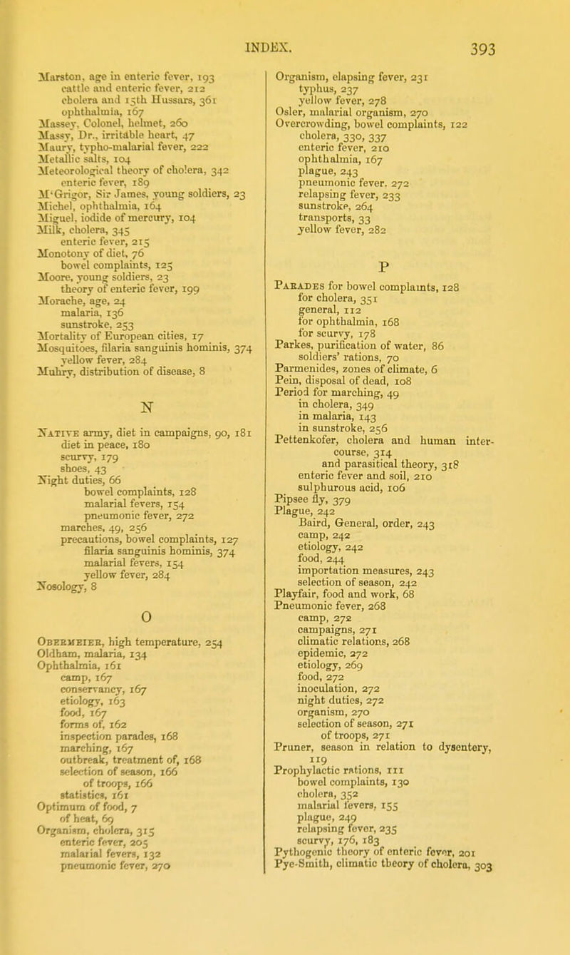 Marston. ago iu enteric fever, 193 cattle mid enteric fever, 212 cholera and 15th Hussars, 361 ophthalmia, 167 ilas-sey. Colonel, helmet, 260 ilassy, Dr., irritable heart, 47 Maury, typho-malarial fever, 222 Metallic salts, 104 Meteorological theory of cholera, 342 enteric fever, 189 M'Grigor, Sir James, young soldiers, 23 Michel, ophthalmia, 164 Miguel, iodide of mercury, 104 Milk, cholera, 345 enteric fever, 215 Monotony of diet, 76 bowel complaints, 125 Moore, young soldiers, 23 theory of enteric fever, 199 Morache, age, 24 malaria, 136 sunstroke, 253 Mortality of European cities, 17 Mosquitoes, filaria sanguinis hominis, 374 yellow fever, 284 Muhry, distribution of disease, 8 N ^Tative army, diet in campaigns, 90, 181 diet in peace, 180 scurvy, 179 shoes, 43 Isight duties, 66 bowel complaints, 128 malarial fevers, 154 pneumonic fever, 272 marches, 49, 256 precautions, bowel complaints, 127 filaria sanguinis hominis, 374 malarial fevers, 154 yellow fever, 284 2f osology, 8 o Obbemeiee, high temperature, 254 Oldham, malaria, 134 Ophthalmia, i6i camp, 167 conservancy, 167 etiology, 163 food, 167 forms of, 162 inspection parades, 168 marching, 167 outbreak, treatment of, 168 selection of season, 166 of troops, 166 statistics, 161 Optimum of food, 7 of heat, 69 Organism, cholera, 315 enteric fever, 205 malarial fevers, 132 pneumonic fever, 270 Orgimism, elapsing fever, 231 typhus, 237 yellow fever, 278 Osier, malarial organism, 270 Overcrowding, bowel complaints, 122 cholera, 330, 337 enteric fever, 210 ophthalmia, 167 plague, 243 pneumonic fever. 272 relapsing fever, 233 sunstroke, 264 transports, 33 yellow fever, 282 P Paeades for bowel complaints, 128 for cholera, 351 general, 112 for ophthalmia, 168 for scurvy, 178 Parkes, purification of water, 86 soldiers' rations, 70 Parmenides, zones of climate, 6 Pein, disposal of dead, 108 Period for marching, 49 in cholera, 349 in malaria, 143 in sunstroke, 256 Pettenkofer, cholera and human inter- course, 314 and parasitical theory, 318 enteric fever and soil, 210 sulphurous acid, 106 Pipsee fly, 379 Plague, 242 Baird, General, order, 243 camp, 242 etiology, 242 food, 244 importation measures, 243 selection of season, 242 Playfair, food and work, 68 Pneumonic fever, 268 camp, 272 campaigns, 271 climatic relations, 268 epidemic, 272 etiology, 269 food, 272 inoculation, 272 night duties, 272 organism, 270 selection of season, 271 of troops, 271 Pruner, season in relation to dysentery, 119 Prophylactic rations, 111 bowel complaints, 130 cholera, 352 malarial fevers, 155 plague, 249 relapsing fever, 235 scurvy, 176, 183 Pythogcnic theory of enteric fcvor, 201 Pye-Smith, climatic theory of cholera, 303