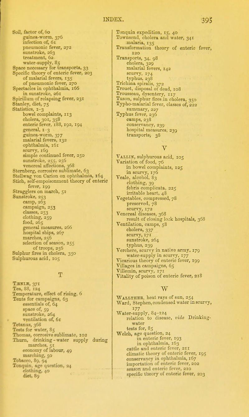 Soil, factor of, 60 guinea-worm, 376 infoctioa of, 61 pneumonic fever, 272 sunstroke, 263 treatment, 62 water-supply. 85 Space necessary for transports, 33 Specific theory of enteric fever, 203 of malarial fevers, 135 of pneumonic fever, 270 Spectacles in ophthalmia, 166 in sunstroke, 261 Spirillum of relapsing fever, 231 Stanley, diet, 75 Statistics, 1-3 bowel complaints, 113 cholera, 301, 358 enteric fever, 188,192, 194 general, 1-3 guinea-worm, 377 malarial fevers, 132 ophthalmia, i5i scurvy, 169 simple continued fever, 250 sunstroke, 255, 256 venereal affections, 368 Sternberg, corrosive sublimate, 63 Stellwag von Carion on ophthalmia, 164 Stich, self-empoisonment theory of enteric fever, 199 Stragglers on march, 51 Sunstroke, 253 camp, 263 campaign, 253 classes, 253 clothing, 259 food, 265 general measures, 266 hospital ships, 267 marches, 256 selection of season, 255 of troops, 256 Sulphur fires in cholera, 350 Sulphurous acid, 105 T TsTSis, 371 Tea, 88, 124 Temperature, effect of rising, 6 Tents for campaigns, 63 essentials of, 64 space of, 59 sunstroke, 264 ventilation of^ 61 Tetanus, 368 Tests for water, 85 Thomas, corrosive sublimate, 102 Thum, drinking - water supply during marches, 5 c economy of labour, 49 marching, 50 Tobacco, 89, 94 Tonquin, age question, 24 clothing, 40 diet, 89 Timquin expedition, 15, 40 Townscnd, cholera and water, 341 malaria, 135 Transformation theory of enteric fever, 120 Transports, 34, 98 cholera, 329 malarial fevers, 142 scurvy, 174 typhus, 238 Trichina spiralis, 372 Trouet, disposal of dead, 108 Trousseau, dysentery, 117 Tuson, sulphur fires in cholera, 350 Typho-malarial fever, classes of, 222 summary, 227 Typhus fever, 236 camps, 238 conservancy, 239 hospital measures, 239 transports, 38 V VAiLiK, sulphurous acid, 105 Variation of food, 76 in bowel complaints, 125 in scurvy, 176 Veale, alcohol, 83 clothing, 39 febris complicata, 225 irritable heart, 48 Vegetables, compressed, 78 preserved, 78 scurvy, 172 Venereal diseases, 368 result of closing look hospitals, 368 Ventilation, camps, 58 cholera, 337 scurvy, 171 sunstroke, 264 typhus, 239 Verchere, scurvy in native army, 179 water-supply in scurvy, 177 Vicarious theory of enteric fever, 199 Villages in campaigns, 65 Villemin, scurvy, 171 Vitality of poison of enteric fever, 218 w Wallthee, heat rays of sun, 254 Ward, Stephen, condensed water in scurvy, 177 Water-supply, 84-124 relation to disease, vide Drinking- water tests for, 83 Welch, ago question, 24 in enteric fever, 193 in ophthalmia, 163 cattle and enteric fever, 211 climatic tlieory of enteric fever, 195 conservancy in ophtiiatmia, 167 importation of enteric fever, 202 season and enteric fever, 210 specific theory of enteric fever, 203