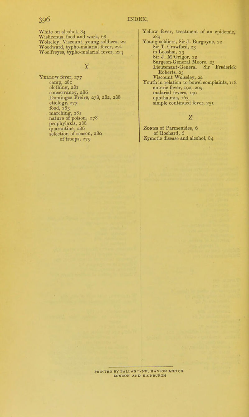 White on alcohol, 84 Wislicenus, food and work, 58 Wolseley, Viscount, young soldiers, 22 Woodward, typho-malarial fever, 221 Woolfreyes, typho-malarial fever, 224 Y Yellow fever, 277 camp, 281 clothing, 281 conservancy, 286 Domingos Freire, 278, 282, 288 etiology, 277 food, 283 marching, 281 nature of poison, 278 prophylaxis, 288 quarantine, 286 selection of season, 280 of troops, 279 Yellow fever, treatment of an epidemic, 289 Young soldiers, Sir J. Burgoyne, 22 Sir T. Crawford, 23 inLooshai, 23 Sir J. M'Grigor, 22 Surgeon-General Moore, 23 Lieutenant-General Sir Frederick Roberts, 23 Viscount Wolseley, 22 Youth in relation to bowel complaints, 118 enteric fever, 192, 209 malarial fevers, 140 ophthalmia, 163 simple continued fever, 251 z Zones of Parmenides, 6 of Kochard, 6 Zymotic disease and alcohol, 84 PRINTED BY BALI.AN l'VNP:, HANSON AND CO LONDON AND EUINUURGH