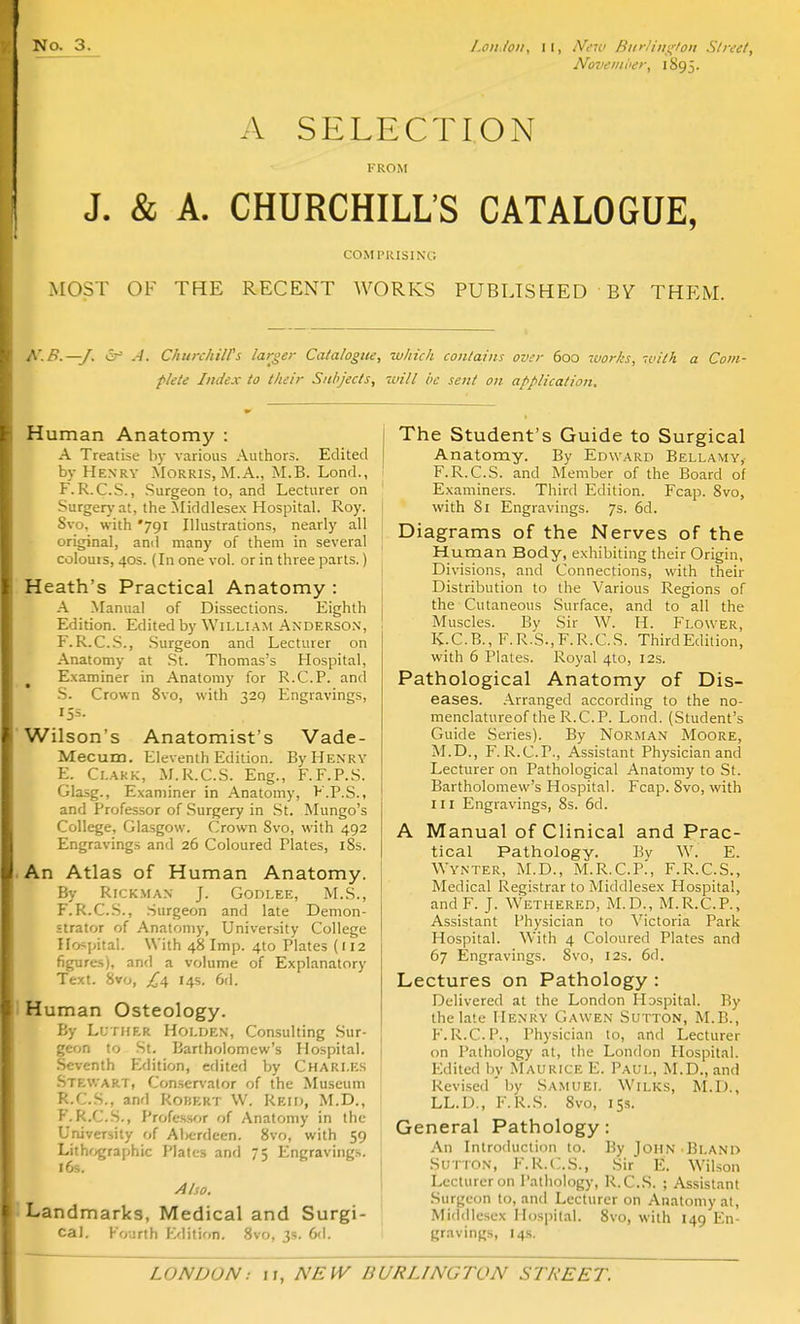 Novemi>e>\ 1895. A SELECTION KROiM J. & A. CHURCHILL'S CATALOGUE, COMPRISING iMOST OF THE RECENT WORKS PUBLISHED BV THEM. N.B.—J. er .A. Chttrchiirs larger Catalogue, which contains over 600 works, ivHh a Com- flete Index to their Subjects, 'ivill be sent on application. Human Anatomy : A Treatise h)- various Authors. Edited by Henry Morris, M.A., M.B. Lond., F. R.C.S., Surgeon to, and Lecturer on Surgery at, the Middlesex Hospital. Roy. Svo, with '791 Illustrations, nearly all original, and many of them in several colouis, 40s. (In one vol. or in three parts.) Heath's Practical Anatomy : A Manual of Dissections. Eighth Edition. Edited by William Anderson, F.R.C.S., .Surgeon and Lecturer on Anatomy at St. Thomas's Hospital, Examiner in Anatomy for R.C.P. and .S. Crown Svo, with 329 Engravings, 153. Wilson's Anatomist's Vade- Mecum. Eleventh Edition. By Henry E. Clakk, M.R.C.S. Eng., F.F.P.S. Glasg., Examiner in Anatomy, F.P.S., and Professor of .Surgery in St. Mungo's College, Glasgow. Crown Svo, with 492 Engravings and 26 Coloured Plates, 18s. An Atlas of Human Anatomy. By RiCKMAN J. Godlee, M.S., F. R.C.S., .Surgeon and late Demon- strator of Anatomy, University College Hospital. With 48 Imp. 4to Plates (112 figures), and a volume of Explanatory Text. Svo, ^4 14s. 6d. Human Osteology. By LurnER Holijen, Consulting Sur- geon to St. Bartholomew's Hospital. Seventh Edition, edited by Chari.es Stewart, Conservator of the Museum R.C.S., and Robert W. Rkid, M.D., F.R.C.S., Professor of Anatomy in the University of AlK;rdeen. Svo, with 59 Lithf/graphic Plates and 75 Engravings. 16s. Also. Landmarks, Medical and Surgi- cal, Fourth Edition. Svo, 3s. 6(1. The Student's Guide to Surgical Anatomy. By Edward Bellamy, F.R.C.S. and Member of the Board of Examiners. Third Edition. Fcap. Svo, with Si Engravings. 7s. 6d. Diagrams of the Nerves of the Human Body, exhibiting their Origin, Divisions, and Connections, with their Distribution to the Various Regions of the Cutaneous Surface, and to all the Muscles. By Sir W. H. Flower, K.C.B., F.R.S.,F.R.C.S. ThirdEdition, with 6 Plates. Royal 410, 12s. Pathological Anatomy of Dis- eases. -Arranged according to the no- menclatureof the R.C.P. Lond. (Student's Guide Series). By Norman Moore, M.D., F.R.C.P., Assistant Physician and Lectiirer on Pathological Anatomy to St. Bartholomew's Hospital. Fcap. Svo, with III Engravings, Ss. 6d. A Manual of Clinical and Prac- tical Pathology. Bv W. E. Wynter, M.D., M.R.C.P^ F.R.C.S., Medical Registrar to Middlesex Hospital, and F. J. Wethered, M.D., M.R.C.P., Assistant Physician to Victoria Park Hospital. With 4 Coloured Plates and 67 Engravings. Svo, I2s. 6d. Lectures on Pathology : Delivered at the London Hospital. By the late Henry Gawen Sutton, M.B., F.R.C.P., Physician to, and Lecturer on Pathology at, tlie London Hospital. Edited by Maurice E. Paul, M.D., and Revised' by Samuel Wilks, M.D., LL.D., F.R.S. Svo, 15s. General Pathology: An Introduction to. By John .Bland Sutton, F.R.C.S., Sir E. Wilson Lecturer on Pathology, R.C.S. ; As.sistant Surgeon to, and Lecturer on Anatomy at, Middlesex Hospital. Svo, with 149 En- gravings, 14s.