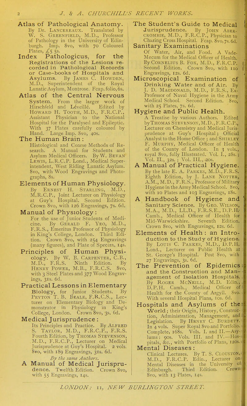 Atlas of Pathological Anatomy. By Dr. Lancereaux. Translated by W. S. Greenfield, M.D., Professor of Pathology in the University of Edin- burgh. Imp. 8vo, with 70 Coloured Plates, 5s. Index Pathologicus, for the Registrations of the Lesions re- corded in Pathological Records or Case-books of Hospitals and Asylums. By James C. Howden, M.D., Superintendent of the Royal Lunatic Asylum, Montrose. Fcap. folio, 6s. Atlas of the Central Nervous System. From the larger work of Hirschfeld and Leveille. Edited by Howard H. Tooth, M.D., F.R.C.P., Assistant Physician to the National Hospital for the Paralysed and Epileptic. With 37 Plates carefully coloured by Hand. Large Imp. Svo, 40s. The Human Brain: Histological and Coarse Methods of Re- search. A Manual for Students and Asylum Medical Officers. By W. Bevan Lewis, L.R.C.P. Lond., Medical Super- intendent, West Riding Lunatic Asylum. Svo, with Wood Engravings and Photo- graphs, 8s. Elements of Human Physiology. By Ernest H. Starling, M.D., M.R.C.P., Joint Lecturer on Physiology at Guy's Hospital. Second Edition. Crown Svo, with 126 Engravings, 7s. 6d. Manual of Physiology: For the use of Junior Students of Medi- cine. By Gerald F. Yeo, M.D., F.R.S., Emeritus Professor of Physiology in King's College, London. Third Edi- tion. Crown Svo, with 254 Engravings (many figures), and Plate of Spectra, 14s. Principles of Human Physi- ology. By W. B. Carpenter, C.B., M.D., F.R.S. Ninth Edition. By Henry Power, M.B., F.R.C.S. Svo, with 3 Steel Plates and 377 Wood Engrav- ings, 3IS. 6d. Practical Lessons in Elementary Biology, for Junior Students. By Peyton T. B. Beale, F.R.C.S., Lec- turer on Elementary Biology and De- monstrator in Physiology in King's College, London. Crown Svo, 3s. 6d. Medical Jurisprudence: Its Principles and Practice. By Alfred S. Taylor, M.D., F.R.C.P., F.R.S. Fourth Edition, by Thomas Stevenson, M.D., F.R.C.P., Lecturer on Medical Jurisprudence at Guy's Hospital. 2 vols, Svo, with 1S9 Engravings, 31s. 6d. By the same Authors. A Manual of Medical Jurispru- dence. Twelfth Edition. Crown Svo, with 55 Engravings, 14s. The Student's Guide to Medical Jurisprudence. By John Aher- CROMBiE, M.D., F.R.C.P., Physician to Charing Cross Hospital. Fcap. Svo, 7s. 6d. Sanitary Examinations Of Water, Air, and Food. A Vade- Mecum for the Medical Officer of Health. By Cornelius B. Fox, M.D., F.R.C.P. Second Edition. Crown Svo, with 110 Engravings, 12s. 6d. Microscopical Examination of Drinking Water and of Air. By J. D. Macdonald, M.D., F.R.S., Ex- Professor of Naval Hygiene in the Army Medical School. Second Edition. Svo, with 25 Plates, 7s. 6d. Hygiene and Public Health. A Treatise by various Authors. Edited by Thomas Stevenson, M.D., F.R.C.P., Lecturer on Chemistry and Medical Juris- prudence at Guy's Hospital; Official Analyst to the Home Office ; and Shirley F. Murphy, Medical Officer of Plealth of the County of London. In 3 vols., royal Svo, fully Illustrated. Vol. I., 28s.; Vol. IL, 32s. ; Vol. III., 2Qs. A Manual of Practical Hygiene. By the late E. A. Parkes, M.D.,F.R.S. Eighth Edition, by T- Lane Notter, A.M., M.D., F.R.S., Professor of Military Hygiene in the Army Medical School. Svo, with 10 Plates and 103 Engravings, i8s. A Handbook of Hygiene and Sanitary Science. By Geo. Wilson, M.A., M.D., LL.D., F.R.S.E., D.P.H.' Camb., Medical Officer of Health for Mid-Warwickshire. Seventh Edition. Crown Svo, with Engravings, 12s. 6d. Elements of Health : an Intro- duction to the Study of Hygiene. By Louis C. Parkes, M.D., D.P.H. Lond., Lecturer on Public Health at St. George's Hospital. Post Svo, with 27 Engravings, 3s. 6d. The Prevention of Epidemics; and the Construction and Man- agement of Isolation Hospitals. By Roger McNeill, M.D. Edin., D.P.H. Camb., Medical Officer of Health for the County of Argyll. Svo. With several Hospital Plans, los. 6d. Hospitals and Asylums of the? World; their Origin, History, Construc- tion, Administration, Management, and Legislation. By Henry C. Burdett. In 4 vols. Super Royal Svo and Portfolio. Complete, i68s. Vols. I. and II.—Asy- lums : 90s. Vols. HI. and IV.—Hos-- pitals, &c., with Portfolio of Plans, I20s.- Mental Diseases: Clinical Lectures. By T. S. Ci.ousfON,. M.D., F.R.C.P. Edin., Lecturer on Mental Diseases in the University of Edinburgh. Third Edition. Crown Svo, with 13 Plates, 14s.