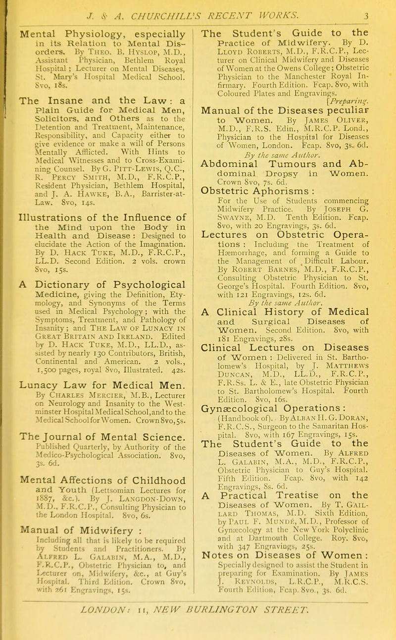 Mental Physiology, especially in its Relation to Mental Dis- orders. By Theo. B. IIysloi', M.D., Assistant Physician, Bethlem Royal Hospital ; Lecturer on Mental Diseases, St. Mary's Hospital Medical School. Svo, i8s. The Insane and the Law : a Plain Guide for Medical Men, Solicitors, and Others as to the r>etention and Treatment, Maintenance, Responsibility, and Capacity either to <;ive evidence or make a will of Persons Mentally Afflicted. With Hints to Medical Witnesses and to Cross-Exami- ning Counsel. ByG. Pitt-Lewis, Q.C, R. Percy Smith, M.D., F.R.C.P., Resident Physician, Bethlem Hospital, and J. A. Hawke, B.A., Barrister-at- Law. Svo, 14s. Illustrations of the Influence of the Mind upon the Body in Health and Disease : Designed to elucidate the Action of the Imagination. By D. Hack Tuke, M.D., F.R.C.P., LL.D. Second Edition. 2 vols, crown Svo, 15s. A Dictionary of Psychological Medicine, giving the Definition, Ety- mology, and Synonyms of the Terms used in Medical Psychology; with the Sj-mptoms, Treatment, and Pathology of Insanity; and The Law of Lunacy in Great Britain and Ireland. Edited by D. Hack Tuke, M.D., LL.D., as- sisted by nearly 130 Contributors, British, Continental and American. 2 vols., 1,500 pages, royal Svo, Illustrated. 42s. Lunacy Law for Medical Men. By Charles Mercier, M.B., Lecturer on Neurology and Insanity to the West- minster HospitalMedical School,and to the Medical School for Women. Crown Svo,5s. The Journal of Mental Science. Published Quarterly, by Authority of the Medico-Psychological Association. Svo, 3s. 6d. Mental Affections of Childhood and Youth (Lettsoniian Lectures for 1887, &c.). By J. Langdo.n-Down, M.D.. F.R.C.P., Consulting Physician to the London Hospital. Svo, 6s. Manual of Midwifery : Including all that is likely to be required by Students and Practitioners. By Alfred L. Galahin, M.A., M.D., F.R.C.P., Obstetric Physician to, and l/ccturer on, .Midwifery, &c., at Guy's Hfjspital. Third Edition, Crown Svo, with ?,6i Engravings, 15s. The Student's Guide to the Practice of Midwifery. By D. Lloyd RonERis, M.D., F.R.C.P., Lec- turer on Clinical Midwifery and Diseases of W^omen at the Owens College; Obstetric Physician to the Manchester Royal In- firmary. Fourth Edition. Fcap. Svo, with Coloured Plates and Engravings. [Preparing. Manual of the Diseases peculiar to Women. By James Oliver, M.D., F.R.S. Edin., M.R.C.P. Lond., Pliysician to the Hospital for Diseases of W^omen, London. Fcap. Svo, 3s. 6d, By the same Author. Abdominal Tumours and Ab- dominal Dropsy in Women. Crown Svo, 7s. 6d. Obstetric Aphorisms : For the Use of Students commencing Midwifery Practice. By Joseph G. Swayne, M.D. Tenth Edition. Fcap. Svo, with 20 Engravings, 3s. 6d. Lectures on Obstetric Opera- tions : Includmg the Treatment of Hremorrhage, and forming a Guide to the Management of Difficult Labour, By Robert Barnes,M.D., F.R.C.P., Consulting Obstetric Physician to St. George's Hospital. Fourth Edition. Svo, with 121 Engravings, 12s. 6d. By the same Author. A Clinical History of Medical and Surgical Diseases of Women. Second Edition. Svo, with 181 Engravings, 28s. Clinical Lectures on Diseases of Women : Delivered in St. Bartho- lomew's Hospital, by ]. Matthews Duncan, M.D., LL.D., F.R.C.P., F.R.Ss. L. & E., late Obstetric Physician to St. Bartholomew's Hospital. Fourth Edition. Svo, i6s. Gynaecological Operations: (Handbookof). ByAlbanII.G.Doran, F.R.C.S., Surgeon to the Samaritan Hos- pital. Svo, with 167 Engravings, 15s. The Student's Guide to the Diseases of Women. By Alfred L. Galabin, M.A., M.D., F.R.C.P., Obstetric Physician to (juy's Hospital. Fifth Edition. Fcap. Svo, with 142 Engravings, Ss. 6d. A Practical Treatise on the Diseases of Women. By T. Gail- lard Thomas, M.D. Sixth Edition, by Paul F. MuNUit, M.D., Professor of Gyn:ucology at the New York Polyclinic and at Dartmouth College. Roy. Svo, with 347 I'^ngraviugs, 25s. Notes on Diseases of Women : Specially designed to assist the .Student in preparing for Examination. By ]ames J. Reynolds, L.R.C.P., M.R.C.S. Fourth Edition, Fcap. Svo., 3s, 6d.