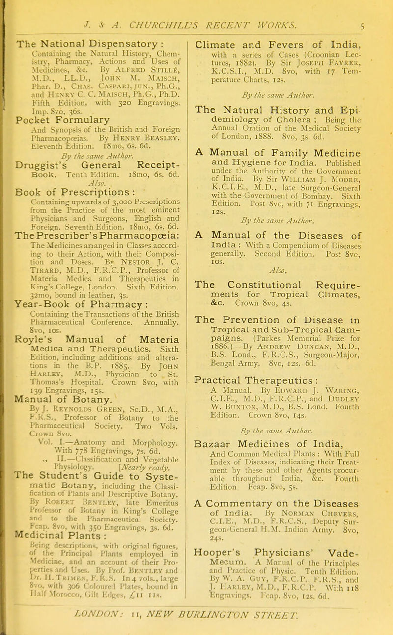 The National Dispensatory: Containing the Natural History, Chem- istry, Pharmacy, Actions and Uses of Medicines, &.C. By Alfred Stills, M.D., LL.D., John M. Maisch, Phar. D., Chas. Caspari, iun., Ph.G., and Henry C. C. Maisch, Ph.G., Ph.D. Fifth Edition, with 320 Engravings, hup. Svo, 36s. Pocket Formulary And Synopsis of the British and Foreign Pharmacopceias. By Henry Beasley. Eleventh Edition. iSnio, 6s. 6d. Bj' the same A uthor. Druggist's General Receipt- Book. Tenth Edition. iSmo, 6s. 6d. Also. Book of Prescriptions : Containing upwards of 3,000 Prescriptions from the Practice of the most eminent Physicians and Surgeons, English and Foreign. Seventh Edition. iSmo, 6s. 6d. ThePrescriber'sPharmacopceia: The Medicines arranged in Classes accord- ing to their Action, with their Composi- tion and Doses. By Nestor J. C. Tirard, M.D., F.R.C.P., Professor of Materia Medics and Therapeutics in King's College, London. Sixth Edition. 32mo, bound in leather, 3s. Year-Book of Pharmacy : Containing the Transactions of the British Pharmaceutical Conference. Annually. Svo, ICS. Royle's Manual of Materia Medica and Therapeutics. Sixth Edition, including additions and altera- tions in the B.P. 1S85. By John Hari.EV, M.D., Physician to St. Thomas's Hospital. Crown Svo, with '39 Engravings, 15s. Manual of Botany. By J. Reynolds Green, Sc.D. , M.A., F.k.S., Professor of Botany to the Pharmaceutical Society. Two Vols. Crown Svo. Vol. I.—Anatomy and Morphology. With 778 Engravings, 7s. 6d. II.—Classification and Vegetable Physiology. \Nearly ready. The Student's Guide to Syste- matic Botany, including the Classi- fication of Plants and Descriptive Botany. P/y Rokert Bentley, late Emeritus Professor of Botany in King's College and to the Pharmaceutical .Society. Fcap. Svo, with 350 Engraving.s, 3s. 6d. Medicinal Plants : Being descriptions, with original figures, of the Principal Plants eni|>loyed in VIeflicine, and an account of their I'ro- f*rties and Uses. By Prof. Bkn i ley and I'r. H. Trimen, F.k.S. In 4 vols., large Svo, with 306 Coloured Plates, bound in Half .Morocco, Gilt Eriges, Ci\ iis. Climate and Fevers of India, with a series of Cases (Croonian Lec- tures, 1S82). By Sir Joseph Fayrer, K.C.S.L, M.D. Svo, with 17 Tem- perature Charts, 12s. By the same Aulhor. The Natural History and Epi demiology of Cholera : Being the Annual Oration of the Medical Society of London, 188S. Svo, 3s. 6d. A Manual of Family Medicine and Hygiene for India. Published under the Authority of the Government of India. By Sir William J. Moore, K.C.I.E., M.D., late Surgeon-General with the Government of Bombay. Sixth Edition. Post Svo, with 71 Engravings, I2S. By I he same Author. A Manual of the Diseases of India : With a Compendium of Diseases generally. Second Edition. Post Svc, I OS. A/so. The Constitutional Require- ments for Tropical Climates, &c. Crown Svo, 4s. The Prevention of Disease in Tropical and Sub-Tropical Cam- paigns. (Parkes Memorial Prize for 1SS6.) By Andrew Duncan, M.D., B.S. Lond., F.R.C.S., Surgeon-Major, Bengal Army. Svo, 12s. 6d. Practical Therapeutics : A Manual. By Edward J. Waring, CLE., M.D., F.R.C.P., and Dudley W. Buxton, M.D., B.S. Lond. Fourth Edition. Crown Svo, 14s. By the same Author. 'Bazaar Medicines of India, And Common Medical Plants : With Full Index of Diseases, indicating their Treat- ment by these and other Agents procur- able throughout India, «S:c. Fourth Edition Fcap. Svo, 5s. A Commentary on the Diseases of India. By Norman Ciievers, CLE., M.D., IvR.C.S., Deputy Sur- geon-General H.M. Indian Army. Svo, 24s. Hooper's Physicians' Vade- Mecum. A Manual of the Principles and Practice of Physic. Tenth I'Mition. By W. A. Guy, F.R.C.P., F.K.S., and J. Harley, M.D., F.K.C.P. With 118 Engraving.s. Trap. Svo, 12s. 6d.