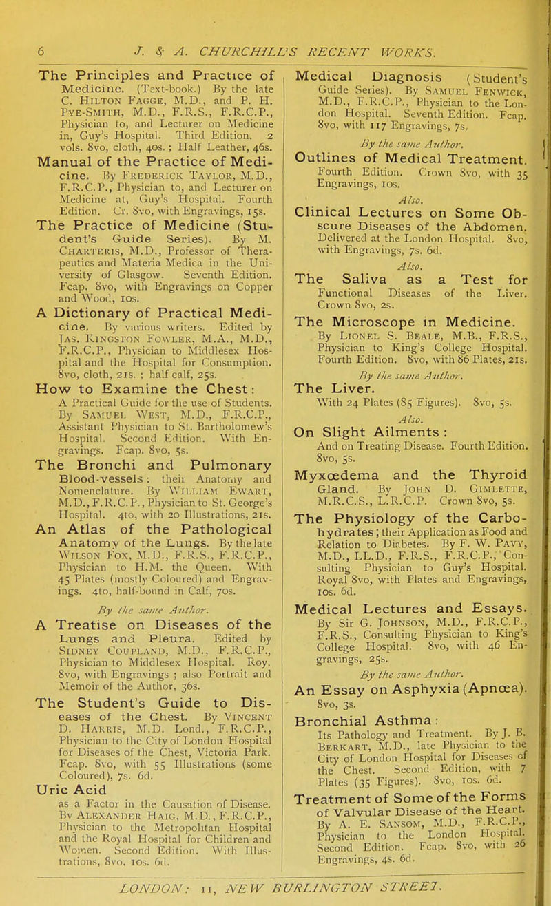 The Principles and Practice of Medicine. (Text-book.) By the late C. Hilton P'acge, M.D., and P. H. Pye-Smith, M.D., F.R.S., F.R.C.P., Physician to, and Lecturer on Medicine in, Guy's Hospital. Third Edition. 2 vols. 8vo, cloth, 40s.; Half Leather, 46s. Manual of the Practice of Medi- cine. iJy I'^KEDERiCK Taylor, M.D., F.R.C.P., Physician to, and Lecturer on Medicine at, Guy's Hospital. Fourth Edition. Cr. 8vo, with Engravings, 15s. The Practice of Medicine (Stu- dent's Guide Series). By M. Chakteius, M.D., Professor of Thera- peutics and Materia Medica in the Uni- versity of Glasgow. Seventh Edition. Fcap. 8vo, with Engravings on Copper and Wood, IDs. A Dictionary of Practical Medi- cine. By various writers. Edited by Jas. ]y.lNGSrON FoWLER, M.A., M.D., F.R.C.P., Physician to Middlesex Hos- pital and the Hospital for Consumption. 8vo, cloth, 21S. ; half calf, 25s. How to Examine the Chest: A Practical Guide for the use of Students. By Samuel West, M.D., F.R.C.P., Assistant Physician to St. Bartholomew's Hospital. Second Edition. With En- gravings, Fcap. 8vo, 5s. The Bronchi and Pulmonary Blood-vessels : theii Anatomy and Nomenclature. By \\'illia.m Ewart, M.D., F. R. C. P., Physician to St. George's Hospital. 4to, with 20 Illustrations, 21s. An Atlas of the Pathological Anatomy of the Lungs. By the late Wilson Fox, M.U., F.R.S., F.R.C.P., Phj-sician to H.M. the Queen. With 45 Plates (mostly Coloured) and Engrav- ings. 4I0, half-bound in Calf, 70s. Ry tlic same Aitf/ior. A Treatise on Diseases of the Lungs and Pleura. Edited by Sidney Coupland, M.D., F.R.C.P., Physician to Middlesex Hospital. Roy. 8vo, with Engravings ; also Portrait and Memoir of the Author, 36s. The Student's Guide to Dis- eases of the Chest. By Vincent D. Harris, M.D. Lond., F.R.C.P., Physician to the City of London Plospital for Diseases of the Chest, Victoria Park. Fcap. 8vo, with 55 Illustrations (some Coloured), 7s. 6d. Uric Acid as a Factor in the Causation of Disease. Bv Alexander Haig, M.D., F.R.C.P., Physician to the Metropolitan Hospital and the Royal Hospital for Children and W^oraen. Second Edition. With Illus- trations, 8vo, ICS. 6(1. Medical Diagnosis (Student's Guide Series). By Samuel Fenwick, M.D., F.R.C.P., Physician to the Lon- don I-Iospital. Seventh Edition. Fcap. 8vo, with 117 Engravings, 7s, By the same Atithor. Outlines of Medical Treatment. Fourth Edition. Crown Svo, with 35 Engravings, los. Also. Clinical Lectures on Some Ob- scure Diseases of the Abdomen. Delivered at the London Hospital. Svo, with Engravings, 7s. 6d. Also. The Saliva as a Test for Functional Diseases of the Liver. Crown Svo, 2S. The Microscope m Medicine. By Lionel S. Beale, M.B., F.R.S., Physician to King's College Hospital. Fourth Edition. Svo, with 86 Plates, 21s. By the same Author, The Liver. With 24 Plates (S5 Figures). Svo, 5s. Also. On Slight Ailments : And on Treating Disease. Fourth Edition. Svo, 5s. Myxoedema and the Thyroid Gland. By John D. Gimlette, M.R.C.S., L.R.C.P. Crown Svo, 55. The Physiology of the Carbo- hydrates ; their Application as Food and Relation to Diabetes. By F. W. Pavv, M.D., LL.D., F.R.S., F.R.C.P.,' Con- sulting Physician to Guy's Hospital. Royal Svo, with Plates and Engravings, los. 6d. Medical Lectures and Essays. By Sir G. Johnson, M.D., F.R.C.P., F.R.S., Consulting Physician to King's College Hospital. Svo, with 46 En- gravings, 25s. By the same Author. An Essay on Asphyxia (Apnoea). Svo, 3s. Bronchial Asthma: Its Pathology and Treatment. By J. B. Berkart, M.D., late Physician to the City of London Plospital for Diseases of the Chest. Second Edition, with 7 Plates (35 Figures). Svo, los. 6d. Treatment of Some of the Forms of Valvular Disease of the Heart. By A. E. Sansom, M.D., F.I^.C.l'., Physician to the London Plospital. Second Edition. Fcap. Svo, with 26 Engravings, 4S. 6d.