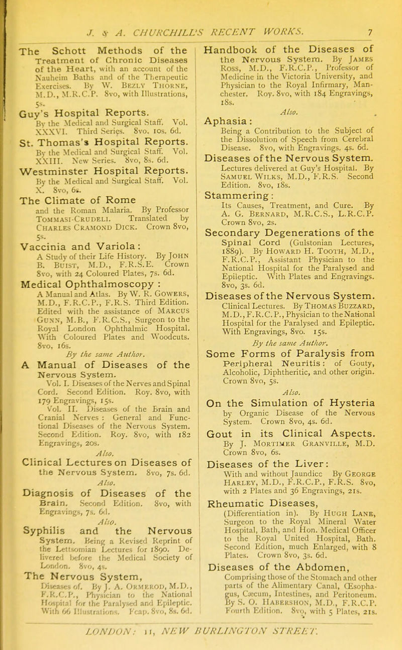 The Schott Methods of the Treatment of Chronic Diseases of the Heart, with an account of the Nauheim Baths and of the Tlierapeutic Exercises. liy W. Bezly Tiiokne, .M.D., M.R.C.P. 8vo, with Ilhistralions, Guy's Hospital Reports. By the Medical and Surgical Stafi'. Vol. XXXVl. Third Series. 8vo. los. 6d. St. Thomas's Hospital Reports. By the Medical and Surgical Staff. Vol. XXIII. New Series. 8vo, 8s. 6d. Westminster Hospital Reports. By the Medical and Surgical Staff. Vol. .X. 8vo, 6s. The Climate of Rome and the Roman Malaria. By Professor Tommasi-Crudeli. Translated by Charles Cra.mond Dick. Crown 8vo, 5s. Vaccinia and Variola: A Study of their Life Historj'. By JOHN B. BuisT, M.D., F.R.S.E. Crown Svo, with 24 Coloured Plates, 7s. 6d. Medical Ophthalmoscopy : A Manual and Atlas. By \V. R. Cowers, M.D., F.R.C.P., F.R.S. Third Edition. Edited with the assistance of Marcus GuNN, M.B., l''.R.C.S., Surgeon to the Royal London Ophthalmic Hospital. With Coloured Plates and Woodcuts. Svo, 16s. By the same Author. A Manual of Diseases of the Nervous System. Vol. I. Diseases of the Nerves and Spinal Cord. .Second Edition. Roy. Svo, with 179 Engravings, 15s. Vol. n. Diseases of the Brain and Cranial Nerves : General and Func- tional Disea.ses of the Nervous System. Second Edition. Roy. Svo, with 182 Engravings, 20s. Also. Clinical Lectures on Diseases of the Nervous System. 8vo, 7s. 6d. Alio. Diagnosis of Diseases of the Brain. Second Edition. 8vo, with Engravings, 7s. 6<1. Al-.o. Syphilis and the Nervous System. Being a Revised Reprint of the Lettsornian Lectures for 1890. De- livered before the Medical Society of London. Svo, 4s. The Nervous System, r>iscases of. By J. A. Okmkkou, M.D., F.k.C.F'., I'hysician to the National Hospital for the Paralysed and Epileptic. With 66 IMiistrations. Fcap. Svo, 8s. 6d. Handbook of the Diseases of the Nervous System. By Ja.mes Ross, .M.D., F.R.C.P., Professor of Medicine in the Victoria University, and Physician to the Royal Infirmary, Man- chester. Roy. Svo, with 1S4 Engravings, 18s. Also. Aphasia: Being a Contribution to the Subject of the l3issolution of Speech from Cerebral Disease. Svo, with Engravings. 4s. 6d. Diseases of the Nervous System. Lectures delivered at Guy's Hospital. By Samuel WiLKS, M.D., F.R.S. Second Edition. Svo, iSs. Stammering: Its Causes, Treatment, and Cure. By A. G. Bernard, M.R.C.S., L.R.CP. Crown Svo, 2s. Secondary Degenerations of the Spinal Cord (Gulstonian Lectures, 1SS9). By Howard H. Tooth, M.D., F.R.C.P., Assistant Physician to the National Hospital for the Paralysed and Epileptic. With Plates and Engravings. Svo, 3s. 6d. Diseases of the Nervous System. Clinical Lectures. By ThOiMAS Buzzard, M. D., F. R. C. P., Physician to the National Hospital for the Paralysed and Epileptic. W^ith Engravings, Svo. 15s. By the same Author. Some Forms of Paralysis from Peripheral Neuritis: of Gouty, Alcoholic, Diphtheritic, and other origin. Crown Svo, 5s. Also. On the Simulation of Hysteria by Organic Disease of the Nervous System. Crown Svo, 4s. 6d. Gout in its Clinical Aspects. By J. MoRTiiMER Granville, M.D. Crown Svo, 6s. Diseases of the Liver: With and without Jaundice By George Harlev, M.D., F.R.C.P., F.R.S. Svo, with 2 Plates and 36 Engravings, 21s. Rheumatic Diseases, (Differentiation in). By Hugh Lanb, .Surgeon to the Royal Mineral Water Hospital, Bath, and Hon. Medical Officer to the Royal United Hospital, Bath. Second Edition, much Enlarged, with S Plates. Crown Svo, 3s. 6d. Diseases of the Abdomen, Comprising those of the Stomach and other parts of the Alimentary Canal, Oisopha- gus, Cwcuni, Intestines, and Peritoneum. By S. O. Hahershon, M.D., F.R.C.P. Fourth Edition. Svo, with 5 Plates, 21s.