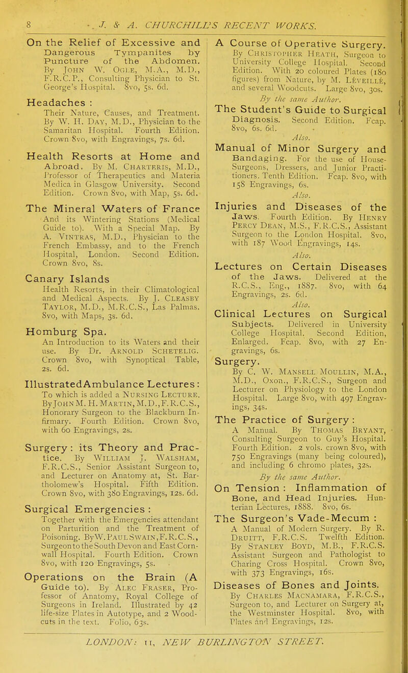 On the Relief of Excessive and Dangerous Tympanites by Puncture of the Abdomen. By John W, Oci.e, M.A., M.D., F.R.C.P., Consulting Pliysician to St. George's Hospital. Svo, 5s. 6d. Headaches : Their Nature, Causes, and Treatment. By W. H. Day, M.D., Physician to the Samaritan Hospital. Fourth Edition. Crown Svo, with Engravings, 7s. 6d. Health Resorts at Home and Abroad. By M. Chakteris, M.D., I'rofe.ssor of Therapeutics and Materia Medica in Glasgow University. Second Edition. Crown Svo, with Map, 55. 6d. The Mineral Waters of France And its Wintering Stations (Medical Guide to). With a Special Map. By A. ViHTRAS, M.D., Physician to the French Embassy, and to the French Hospital, London. Second Edition. Crown Svo, 8s. Canary Islands Health Resorts, in their Climatological and Medical Aspects. By J. Cleasby Taylor, M.D., M.R.C.S., Las Palmas. Svo, with Maps, 3s. 6d. Homburg Spa. An Introduction to its Waters and their use. By Dr. Arnold Schetelig. Crown Svo, with Synoptical Table, 2s. 6d. IllustratedAmbulance Lectures: To which is added a Nursing Lecture. By JohnM.H.Martin,M.D.,F.R.C.S., Honorary Surgeon to the Blackburn In- firmary. Fourth Edition. Crown Svo, with 60 Engravings, 2s. Surgery: its Theory and Prac- tice. By William J. Walsham, F.R.C.S., Senior Assistant Surgeon to, and Lecturer on Anatomy at, St. Bar- tholomew's Hospital. Fifth Edition. Crown Svo, with 3S0 Engravings, 12s. 6d. Surgical Emergencies : Together with the Emergencies attendant on Parturition and the Treatment of Poisoning. ByW.PAULSwAiN,F.R.C.S., SurgeontotheSouth Devon and East Corn- wall Hospital. Fourth Edition. Crown Svo, with 120 Engravings, 5s. Operations on the Brain (A Guide to). By Alec Eraser, Pro- fessor of Anatomy, Royal College of Surgeons in Ireland. Illustrated by 42 life-size Plates in Autotype, and 2 Wood- cuts in the text. Folio, 63s. A Course of Operative Surgery. By Christoi'her Heath, Surgeon to University College Hospital. Second Edition. With 20 coloured Plates (180 figures) from Nature, by .M. LfcvEiLi.K, and several Woodcuts. Large Svo, 30s. By the same Aulhor. The Student's Guide to Surgical Diagnosis. Second Edition. Fcap. Svo, 6s. 6d. Also. Manual of Minor Surgery and Bandaging. For the use of Ilouse- Surgeons, Dressers, and Junior Practi- tioners. Tenth Edition. Fcap. Svo, with 158 Engravings, 6s. A ho. Injuries and Diseases of the Jaws. Fourth Edition. By Henry Percy Dean, M.S., F.R.C.S., Assistant Surgeon to the London Hospital. Svo, with 1S7 Wood E!ngravings, 14s. Also. Lectures on Certain Diseases of the Jaws. Delivered at the R.C.S., Eng., 1887. Svo, with 64 Engravings, 2s. 6d. Also. Clinical Lectures on Surgical Subjects. Delivered in University College Hospital. Second Edition, Enlarged. Fcap. Svo, with 27 En- gravings, 6s. Surgery. By C. W. Mansell Moullin, M.A., M.D., Oxon., F.R.C.S., Surgeon and Lecturer on Physiology to the London Hospital. Large Svo, with 497 Engrav- ings, 34s. The Practice of Surgery : A Manual. By Thomas Bryant, Consulting Surgeon to Guy's Hospital. Fourth hldition. 2 vols, crown Svo, with 750 Engravings (many being coloured), and including 6 chromo plates, 32.S. By the same Author. On Tension : Inflammation of Bone, and Head Injuries. Hun- terian Lectures, iSSS. Svo, 6s. The Surgeon's Vade-Mecum : A Manual of Modern Surgery. By R. Druitt, F.R.C.S. Twelfth Edition. By Stanley Boyd, M.B., F.R.C.S. Assistant Surgeon and Pathologist to Charing Cross Hospital. Crown Svo, with 373 Engravings, i6s. Diseases of Bones and Joints. By Charles Macnamara, F.R.C.S., Surgeon to, and Lecturer on Surgery at, the Westminster Hospital. Svo, with Plates and Engravings, r2s.