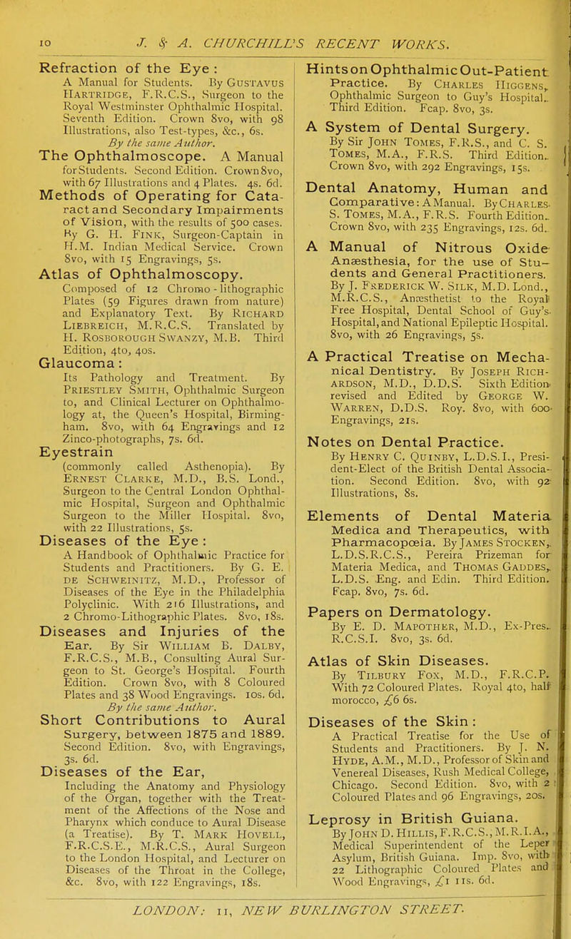 Refraction of the Eye : A Manual for Students. By GusTAVUS Hartridge, F.R.C.S., Surgeon to the Royal Westminster Ophthalmic Hospital. Seventh Edition. Crown 8vo, with 98 Illustrations, also Test-types, &c., 6s. By the same Atitlwr. The Ophthalmoscope. A Manual forStudents. Second Edition. CrownSvo, with 67 Illustrations and 4 Plates. 4s. 6d. Methods of Operating for Cata- ract and Secondary Impairments of Vision, with the results of 500 cases. Hy G. II. Fink, .Surgeon-Captain in H.M. Indian Medical Service. Crown 8vo, with 15 Engravings, 5s. Atlas of Ophthalmoscopy. Composed of 12 Chromo - lithographic Plates (59 Figures drawn from nature) and Explanatory Text. By Richard LiEBREicii, M.R.C.S. Translated by H. RosBOROUGH SwANZY, M.B. Third Edition, 4to, 40s. Glaucoma: Its Pathology and Treatment. By Priestley Smith, Ophthalmic Surgeon to, and Clinical Lecturer on Ophthalmo- logy at, the Queen's Hospital, Birming- ham. 8vo, with 64 Engravings and 12 Zinco-photographs, 7s. 6d. Eyestrain (commonly called Asthenopia). By Ernest Clarke, M.D., B.S. Lond., Surgeon to the Central London Ophthal- mic Plospital, .Surgeon and Ophthalmic Surgeon to the Miller Hospital. 8vo, with 22 Illustrations, 5s. Diseases of the Eye : A Handbook of Ophthalmic Practice for Students and Practitioners. By G. E. DE SCHWEINITZ, M.D., Professor of Diseases of the Eye in the Philadelphia Polyclinic. With 216 Illustrations, and 2 Chromo-Lithographic Plates. 8vo, i8s. Diseases and Injuries of the Ear. By Sir William B. Dalby, F.R.C.S., M.B., Consulting Aural Sur- geon to St. George's Hospital. Fourth Edition. Crown 8vo, with 8 Coloured Plates and 38 Wood Engravings. los. 6d. By the same Author. Short Contributions to Aural Surgery, between 1875 and 1889. Second Edition. 8vo, with Engravings, 3s. 6d. Diseases of the Ear, Including the Anatomy and Physiology of the Organ, together with the Treat- ment of the Affections of the Nose and Pharynx which conduce to Aural Disease (a Treatise). By T. Mark PIovell, F.R.C.S.E., M.R.C.S., Aural Surgeon to the London Hospital, and Lecturer on Diseases of the Throat in the College, &c. 8vo, with 122 Engravings, i8s. Hintson Ophthalmic Out-Patient Practice. By Charles IIiggens,. Ophthalmic Surgeon to Guy's Hospital., Third Edition. Fcap. 8vo, 3s. A System of Dental Surgery. By Sir John Tomes, F.R.S., and C. S. Tomes, M.A., F.R.S. Third Edition.. Crown 8vo, with 292 Engravings, 15s. Dental Anatomy, Human and Comparative: A Manual. ByCnARLES- S. Tomes, M.A., F.R.S. Fourth Edition. Crown 8vo, with 235 Engravings, 12s. 6d. A Manual of Nitrous Oxide- Anaesthesia, for the use of Stu- dents and General Practitioners. By J. Frederick W. Silk, M.D. Lond., M.R.C.S., Anajsthetist to the Royal' Free Hospital, Dental School of Guy's- Hospital, and National Epileptic Hospital. 8vo, with 26 Engravings, 5s. A Practical Treatise on Mecha- nical Dentistry. By Joseph Rich- ardson, M.D., D.D.S'. Sixth Edition, revised and Edited by George W. Warren, D.D.S. Roy. 8vo, with 6oo- Engravings, 21s. Notes on Dental Practice. By Henry C. Quinby, L.D.S.L, Presi- dent-Elect of the British Dental Associa- tion. Second Edition. 8vo, with 92' Illustrations, 8s. Elements of Dental Materia Medica and Therapeutics, with Pharmacopoeia. By James Stocken,. L.D.S.R.C.S., Pereira Prizeman for Materia Medica, and Thomas Gaddes,. L.D.S. Eng. and Edin. Third Edition. Fcap. 8vo, 7s. 6d. Papers on Dermatology. By E. D. Mapother, M.D., Ex-Pres. R.C.S.I. 8vo, 3s. 6d. Atlas of Skin Diseases. By Tilbury Fox, M.D., F.R.C.P. With 72 Coloured Plates. Royal 410, half morocco, £b 6s. Diseases of the Skin : A Practical Treatise for the Use of Students and Practitioners. By J. N. Hyde, A.M., M.D., Professor of Skin and Venereal Diseases, Rush Medical College, Chicago. Second Edition. 8vo, with 2 Coloured Plates and 96 Engravings, 20s. Leprosy in British Guiana. By John D. Hillis, F.R.C.S., M.R.I.A., Medical Superintendent of the Leper Asylum, British Guiana. Imp. Svo, with 22 Lithographic Coloured Plates and Wood Engravings, £\ lis. 6d.