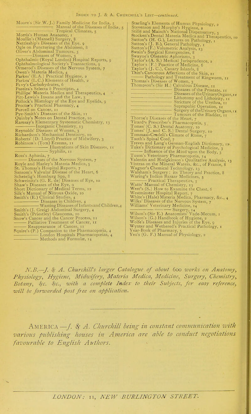 Index to J. & A. Chukchill's List—continucti. Moore's (Sir W.J.) Family Medicine for India, 5 Mannal of the Diseases of India, 5 —■—; Tropical Climates, 5 Morris's Human Anatomy, i MouUin's (ManscU) Surgery, 8 Nettleship's Diseases of the Kye, 9 Ogle on Puncturing the Abdomen, 8 Oliver's Abdominal Tumours, 3 — Diseases of Women, 3 Ophthalmic (Royal London) Hospital Reports, 9 Ophthalmological Society's Transactions, 9 Ormerod's Diseases of the Nervous System, 7 Owen's Materia Medica, 4 Parkes' (E.A.) Practical Hygiene, 2 Parkes' (L.C.) Elements of Health, 2 Psvy's Carbohydrates, 6 Pereira's Selecta u Prescriptis. 4 Phillips' Materia Medica and Therapeutics, 4 Pitt-Lewis's Insane and the Law, 3 Pollock's Histology of the Eye and Eyelids, 9 Proctor's Practical Pharmacy, 4 Purcell on Cancer, 11 Pye-Smith's Diseases of the Skin, n Quinby's Notes on Dental Practice, 10 Ramsay's Elementary .Systematic Chemistry, 13 Inorganic Chemistry, 13 Reynolds' Diseases of Women, 3 Richardson's Mechanical Dentistry, 10 Roberts' (D. Lloyd) Practice of Midwifery, 3 Robinson's (Tom) Eczema, it '■ Illustrations of Skin Disea.ses, it Syphilis, II Ross's Aphasia, 7 Diseases of the Nervous System, 7 Royle and Barley's Materia Medicn,5 St. Thoma.s's Hospital Reports, 7 Sansom's Valvul.ir Disease of the Heart, 6 Schetelig's Homburg Spa, 8 Schweinitz's (G. E. de) Diseases of Eye, 10 Shaw's Diseases of the Eye, o Short Dictionary of Medical Terms, 12 Silk's Manual of Nitrous 0.\ide, 10 Smith's (E.) Clinical Studies. 4 Diseases in Children, 4 Wasting Diseases of I nfants and Children,4 Smith's (J. Greig) Abdominal Surgery, 4 Smith's (Priestley) Glaucoma, 10 Snow's Cancer and the Cancer Process, 11 Palliative Treatment of Cancer, 11 Reappearance of Cancer, 11 Squire's (P.) Companion to the-Pharmacopoeia, 4 London Hospitals Pharmacopoeias, 4 Methods and Formula;, 14 Starling's Elements of Human Physiology, 2 Stevenson and Murphy's Hygiene, a ' StilM and Maisch's National Dispensatory, 5 Stocken's Dental Materia Medica and Theiapeutics 10 Sutton's (H. G.), Lectures on Pathology, 1 ' Sutton's (J. B.), General Pathology, i Sutton's (F.) Volumetric Analysis, 13 Swain's Surgical Emergencies, 8 Swayne's Obstetric Aphorisms, 3 Taylor's (A. S.) Medical Jurisprudence, 2 Taylor's (F.) Practice of Medicine, 6 Taylor's (J. C), Canary Islands, 8 Thm's Cancerous Affections of the Skin, 11 Pathology and Treatment of Ringworm, 11 Thomas's Diseases of Women, 3 Thompson's (Sir H.) Calculous Disease, 11 Diseases of the Prostate, 11 Diseases of theUrinaryOrgans,i 1 Lithotomy and Lithotrity, 11 Stricture of the Urethra, 11 Suprapubic Operation, 1.1 Surgery of theUrinary Organs, 11 ~ Tumours of the Bladder, 11 Thome's Diseases of the Heart, 7 Tirard's Prescriber's Pharmacopoeia, 5 Tomes' (C. S.) Dental Anatomy, 10 Tomes' (J. and C. S.) Dental Surgery, 10 Tommasi-Crndeli's Climate of Rome, 7 Tooth's Spinal Cord, 7 Treves and Lang's German-English Dictionary, Tuke's Dictionary of Psychological Medicine, 3 Influence of the Mind upon the Body, 3 Tuson's Veterinary Pharmacopceia, 14 Valentin and Hodgkinson's Qualitative An.alysis, 13 Vintras on the Mineral Waters. &c., of France, 8 Wagner's Chemical Technology, 13 Walsham's Surgery : its Theory and Practice, 8 Waring's Indian Bazaar Medicines, 5 • Practical Therapeutics, 5 Watts' Manual of Chemistry, 13 West's (S.) How to Examine the Chest, 6 Westminster Hospital Report, 7 White's (Hale) Materia Medica, Pharmacy, &c., 4 Wilks' Diseases of the Nervous System, 7 Williams' Veterinary Medicine, 14 Surgery, 14 Wilson's (Sir E.) Anatomists' Vade-Mecum, i Wilson's (G.) Handbook of Hygiene, 2 Wolfe's Diseases and Injuries of the Eye, 9 Wynter and Wethered's Practical Pathology, i Year-Book of Pharmacy, 5 Veo's (G. F.) Manual of Physiology, z N.B.—J. Sj- A. ChurchiWs larger Catalogue of about 600 works on A?iatoiiiy, Physiology, Hygiene, Midwifery, Materia Medica, Medicine, Surgery, C/ieniisfry^ Botany, S)-c. 4V., with a complete Index to their Sitbjects, for easy reference, will be forwarded post free on application. America—■/. ^ A. CJnircliill being in constant commnnication zvitk various publisliing hotises in America are able to conduct negotiations favourable to English Avthors.