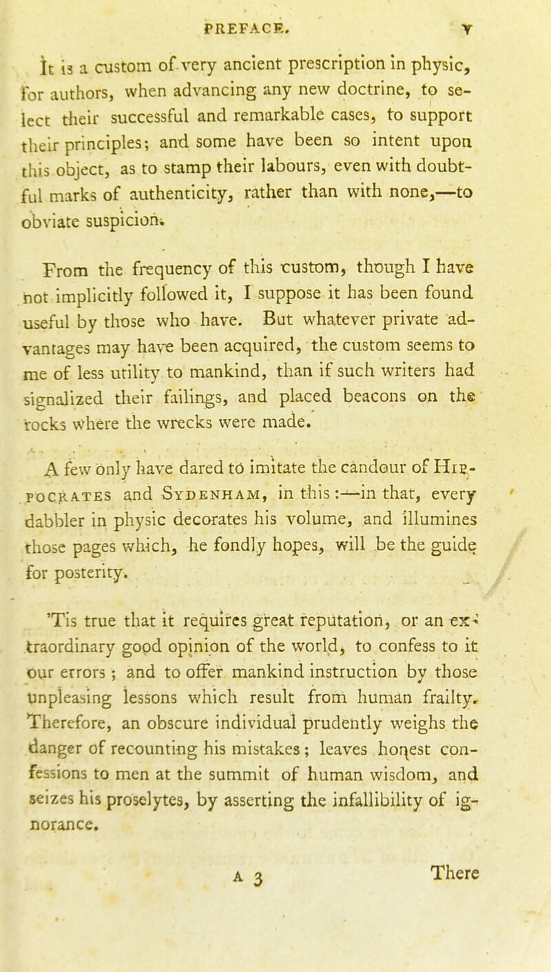 it is a oistom of very ancient prescription In physic. For authors, when advancing any new doctrine, to se- lect their successful and remarkable cases, to support their principles; and some have been so intent upoa this object, as to stamp their labours, even with doubt- ful marks of authenticity, rather than with none,—to obviate suspicion From the frequency of this custom, though I have hot implicitly followed it, I suppose it has been found useful by those who have. But whatever private ad- vantages may ha\-e been acquired, the custom seems to me of less utility to mankind, than if such writers had signalized their failings, and placed beacons on the rocks where the wrecks were made. A few only have dared tO imitate the candour of Hie- POCRATES and Sydenham, in this :^in that, every dabbler in physic decorates his volume, and illumines those pages which, he fondly hopes, will be the guide for posterity. 'Tis true that it requires great reputation, or an ex* traordinary gopd opinion of the world, to confess to it our errors; and to offer mankind instruction by those unpleasing lessons which result from human frailty. Therefore, an obscure individual prudently weighs the danger of recounting his mistakes; leaves hoqest con- fessions to men at the summit of human wisdom, and seizes his proselytes, by asserting the infallibility of ig- norance. There