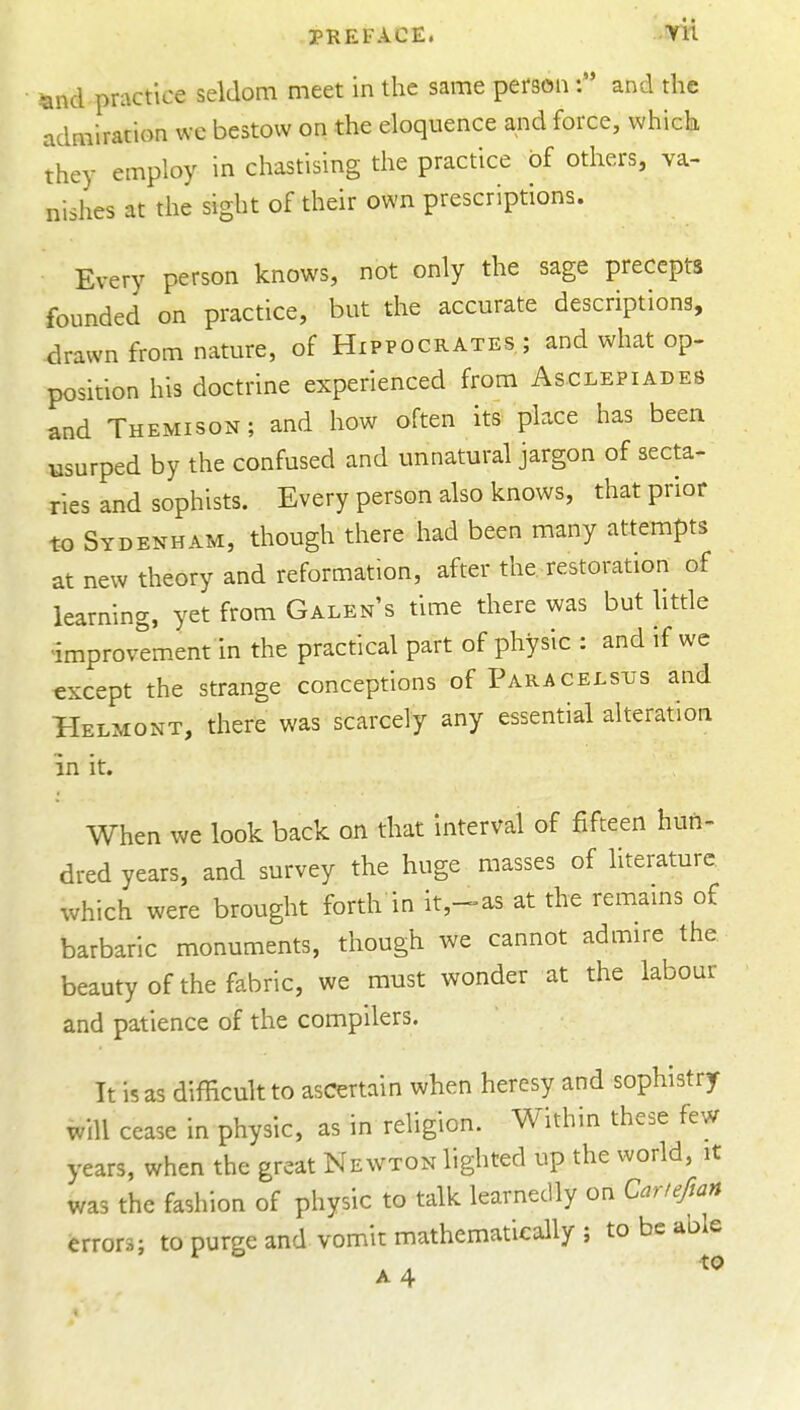 and practice seldom meet in the same personand the admiration we bestow on the eloquence and force, which they employ in chastising the practice of others, va- nishes at the sight of their own prescriptions. Every person knows, not only the sage precepts founded on practice, but the accurate descriptions, ^rawn from nature, of Hippocrates; and what op- position his doctrine experienced from Asclepiades and Themison; and how often its place has been usurped by the confused and unnatural jargon of secta- ries and sophists. Every person also knows, that prior to Sydenham, though there had been many attempts at new theory and reformation, after the restoration of learning, yet from Galen's time there was but little improvement in the practical part of physic : and if we except the strange conceptions of Paracelsus and Helmont, there was scarcely any essential alteration in it. When we look back on that interval of fifteen huri- dred years, and survey the huge masses of literature, which were brought forth in it,-»as at the remams of barbaric monuments, though we cannot admire the. beauty of the fabric, we must wonder at the labour and patience of the compilers. It is as difficult to ascertain when heresy and sophistry will cease in physic, as in religion. Within these few years, when the great Newton lighted up the world, it was the fashion of physic to talk learnedly on Cartefian errors; to purge and vomit mathematically ; to be able