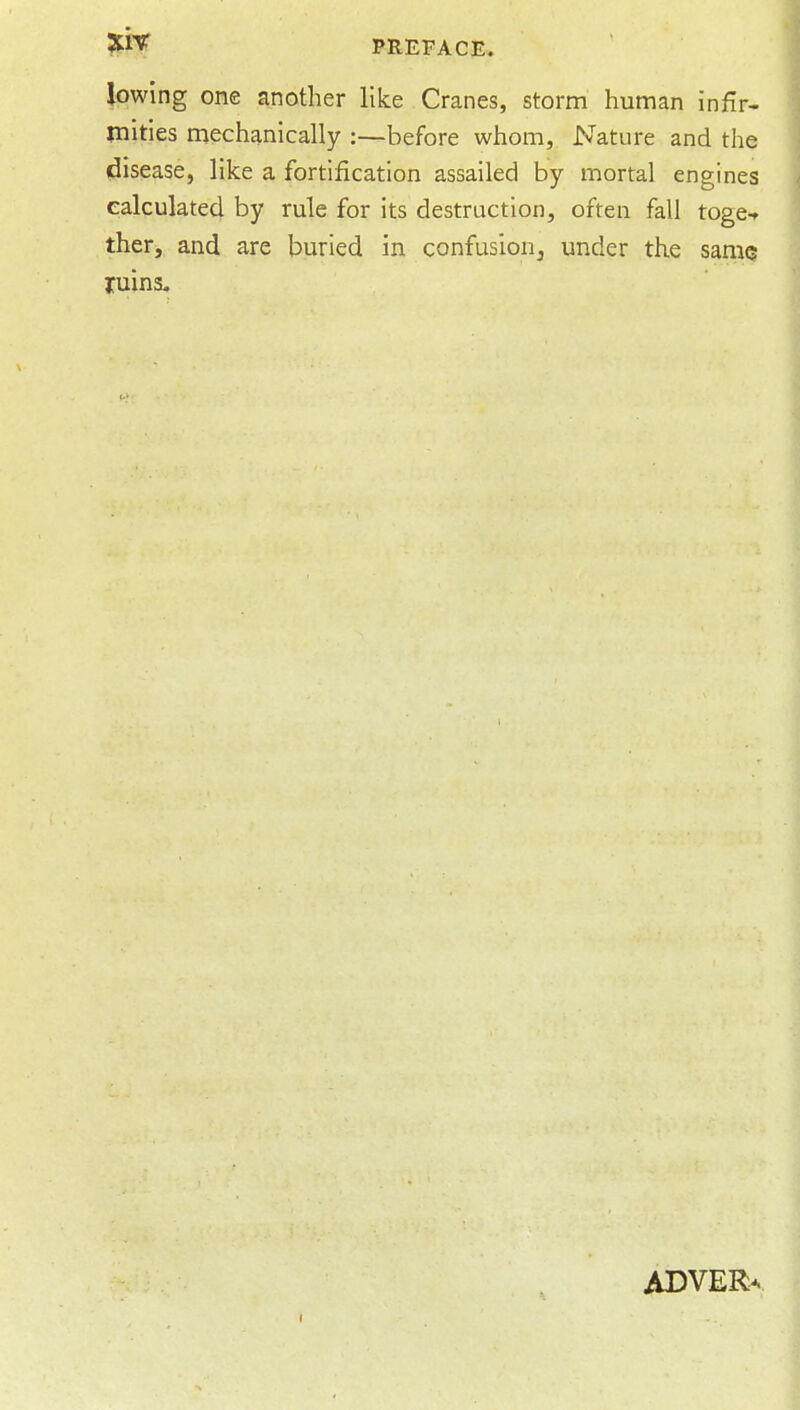 lowing one another like Cranes, storm human infir- mities mechanically :—before whom. Nature and the disease, like a fortification assailed by mortal engines calculated by rule for its destruction, often fall toge-f ther, and are buried in confusioUj under the same ruins. ADVER^