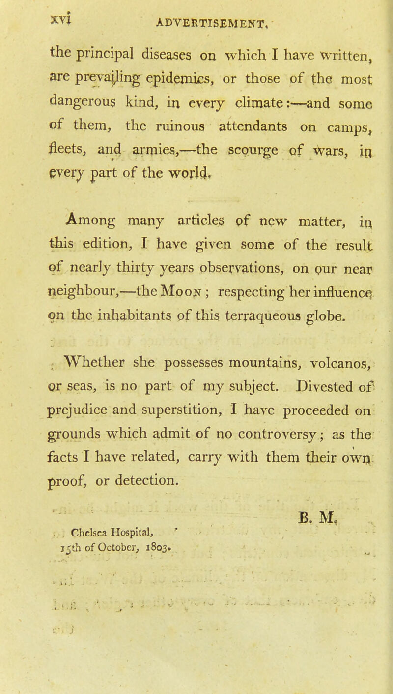 the principal diseases on which I have written, ^re prevajiling epidemics, or those of the most dangerous kind, in every chmate:—^and some of them, the ruinous attendants on camps, ileets, and armies,—the scourge of Wars, in every part of the worlcj* Among many articles of new matter, in this edition, I have given some of the result of nearly thirty years observations, on our near neighbour,—the Moon ; respecting her influence on the inhabitants of this terraqueous globe. Whether she possesses mountains, volcanos, or seas, is no part of my subject. Divested of prejudice and superstition, I have proceeded on grounds which admit of no controversy; as the facts I have related, carry with them their owij; proof, or detection. B. M, .., Chelsea Hospital, ' jjth of October, 1803.