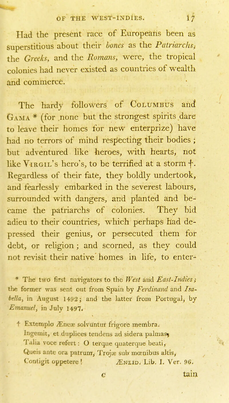 Had the present race of Europeans been as superstitious about their bones as the PatriardiSi the Greeks, and the Romans, were, the tropical colonies had never existed as countries of wealth and commerce. The hardy followers of Columbus and Gama * (for none but the strongest spirits dare to leave their homes for new enterprize) have had no terrors of mihd respiectifig their bodies ; but adventured like heroes, with hearts, not like Virgil's hero's, to be terrified at a storm f. Regardless of their fate, they boldly undertook, and fearlessly embarked in the severest labours, surrounded with dangers, and planted and be- came the patriarchs of colonies. They bid adieu to their countries, which perhaps had de- pressed their genius, or persecuted them for debt, or religion ; and scorned, as they could not revisit their native homes in life, to enter-^ * The two first navigators to the West and East-Indies; the former was sent out from Spain by Ferdinand and Isa- bdla, in August 1492; and the latter from Portugal, by Emanuel, in July 1497* t Extemplo yEncae solvuntur frigore membra. Ingemit, et duplices tendens ad sidera palnias^ Talia voce refert: O terque quaterque beat), Queis ante ora patrum, Trajie sub- mcenibus altis, Contigit oppetere! ^Eneid. Lib. I. Ver. 96. c tain