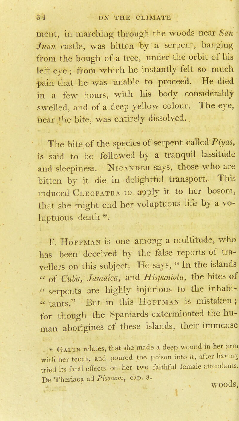 ment, in marching through the woods near San Juan castle, was bitten by a serpen , hanging from the bough of a tree, under the orbit of his left eye ; from which he instantly felt so much pain that he was unable to proceed. He died in a few hours, with his body considerably swelled, and of a deep yellow colour. The eye, 'near ,<he bite, was entirely dissolved., The bite of the species of serpent called Ptyas, is said to be followed by a tranquil lassitude and sleepiness. Nicander says, those who are bitten by it die in delightful transport. This induced Cleopatra to apply it to her bosom, that she might end her voluptuous life by a vo- luptuous death *. F. Hoffman is one among a multitude, who has been deceived by the false reports of tra- vellers on this subject. He says,  In the islands of Cuba, Jamaica, and Hispaniola, the bites of  serpents are highly injurious to the inhabi-  tants. But in this Hoffman is mistaken ; for though the Spaniards exterminated the hu- man aborigines of these islands, their immense * Galen relates, that she made a deep wound in her arm witli her teeth, and pom-ed the poison into it, after having tried its fatdl effects on her two faithful female attendants. De Theriaca ad Pisonem, cap. 8. woods,