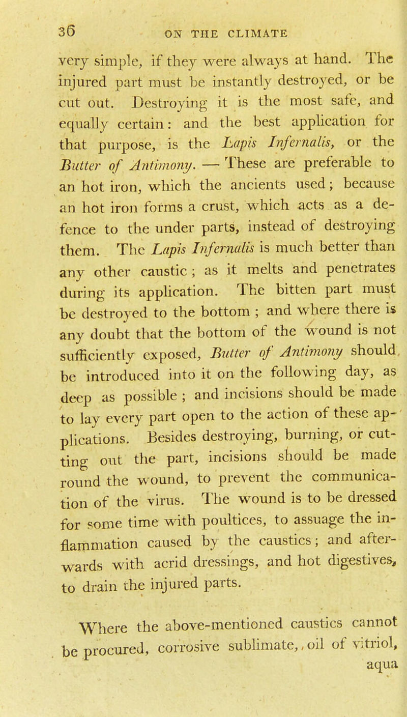 very simple, if they were always at hand. The injured part must be instantly destroyed, or be cut out. Destroying it is the most safe, and equally certain: and the best application for that purpose, is the Lapis Infernalis, or the Butter of Antimony. — These are preferable to an hot iron, which the ancients used; because an hot iron forms a crust, which acts as a de- fence to the under parts, instead of destroying them. The Lapis Infernalis is much better than any other caustic; as it melts and penetrates during its appUcation. The bitten part must be destroyed to the bottom ; and where there is any doubt that the bottom of the wound is not sufficiently exposed. Butter of Jntimo?iy should, be introduced into it on the following day, as deep as possible ; and incisions should be made to lay every part open to the action of these ap-' plications. Besides destroying, burning, or cut- ting out the part, incisions should be made round the wound, to prevent the communica- tion of the virus. The wound is to be dressed for some time with poultices, to assuage the in- flammation caused by the caustics; and after- wards with acrid dressings, and hot digestives, to drain the injured parts. Where the above-mentioned caustics cannot be procured, corrosive sublimate,, oil of vitriol, aqua