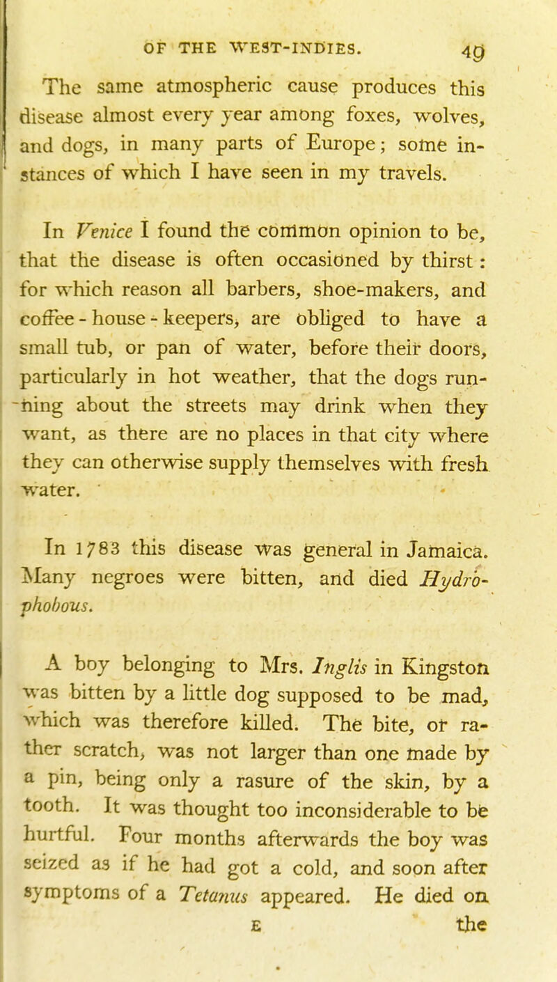 The same atmospheric cause produces this disease almost every year among foxes, wolves, and dogs, in many parts of Europe; some in- stances of which I have seen in my travels. In Vaiice I found the common opinion to be, that the disease is often occasioned by thirst: for which reason all barbers, shoe-makers, and coffee - house - keepers> are obMged to have a small tub, or pan of water, before their doors, particularly in hot weather, that the dogs ru^- -hing about the streets may drink when they want, as there are no places in that city where they can otherwise supply themselves with fresh ■water. ' - In 1783 this disease was general in Jamaica. Many negroes were bitten, and died Hydro- fhobous. A boy belonging to Mrs. Inglis in Kingston was bitten by a little dog supposed to be mad, which was therefore killed; The bite, of ra- ther scratch, was not larger than one made by a pin, being only a rasure of the skin, by a tooth. It was thought too inconsiderable to be hurtful. Four months afterwards the boy was seized as if he had got a cold, and soon after symptoms of a Tetanus appeared. He died on E the