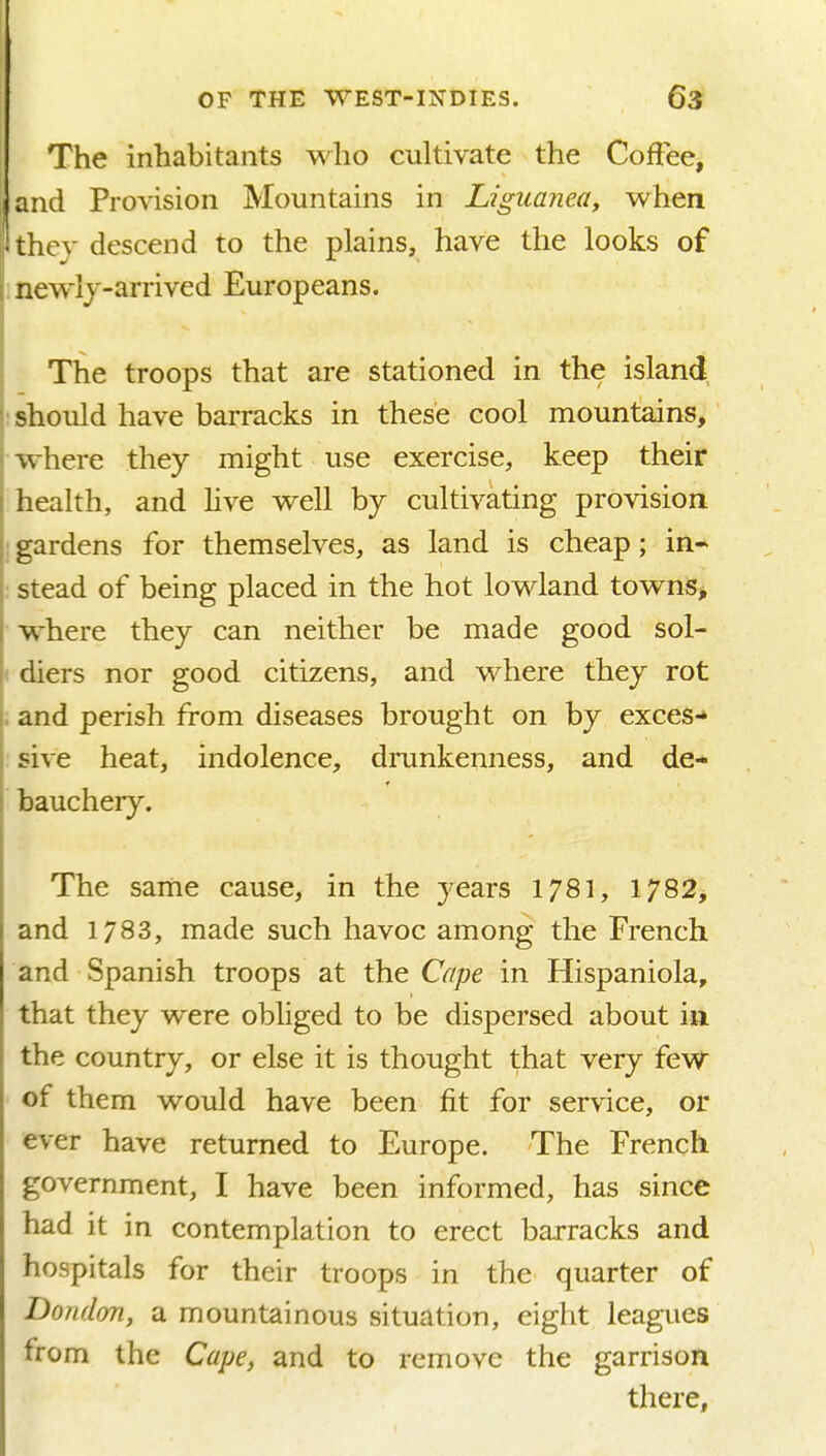 The inhabitants who cukivate the Coffee, and Provision Mountains in Ljguajiea, when they descend to the plains, have the looks of I, newlj-arrived Europeans. The troops that are stationed in the island should have barracks in these cool mountains, where they might use exercise, keep their health, and hve well by cultivating provision gardens for themselves, as land is cheap; in- stead of being placed in the hot lowland townis^ where they can neither be made good sol- diers nor good citizens, and where they rot and perish from diseases brought on by exces- sive heat, indolence, drunkenness, and de- bauchery. The same cause, in the years 1781, 1782, and 1783, made such havoc among the French and Spanish troops at the Cape in Hispaniola, that they were obhged to be dispersed about in the country, or else it is thought that very few of them would have been fit for service, or ever have returned to Europe. The French government, I have been informed, has since had it in contemplation to erect barracks and hospitals for their troops in the quarter of Dondon, a mountainous situation, eight leagues from the Cape, and to remove the garrison there.