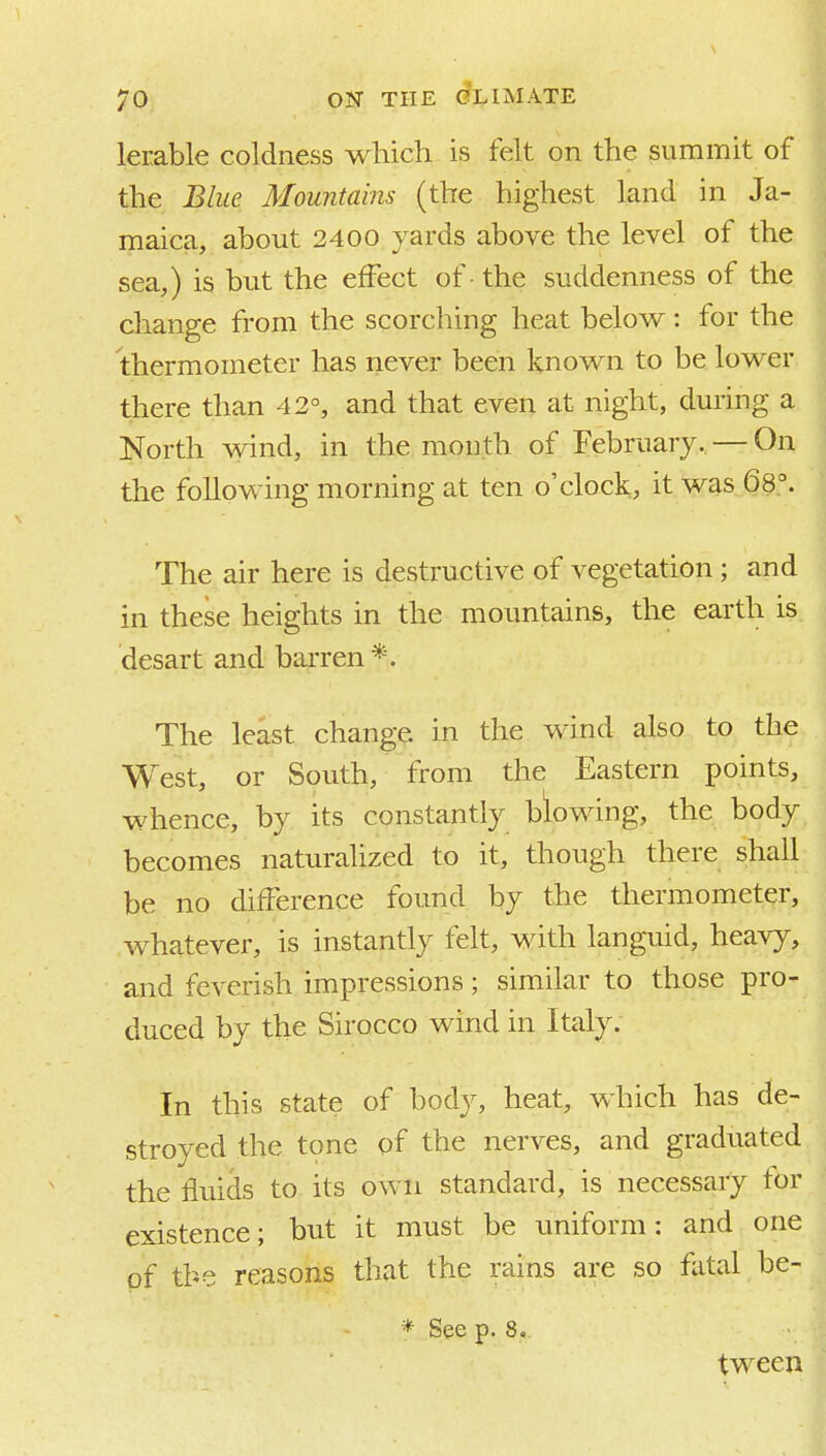 lerable coldness which is felt on the summit of the Blue Mountains (the highest land in Ja- maica, about 2400 yards above the level of the sea,) is but the effect of - the suddenness of the change from the scorching heat below : for the thermometer has riever been known to be lower there than 42°, and that even at night, during a North wind, in the month of February. — On the following morning at ten o'clock, it was 68°. The air here is destructive of vegetation; and in these heights in the mountains, the earth is desart and barren *. The least change in the wind also to the West, or South, from the Eastern points, whence, by its constantly blowing, the body becomes naturalized to it, though there shall be no difference found by the thermometer, whatever, is instantly felt, with languid, heavy, and feverish impressions; similar to those pro- duced by the Sirocco wind in Italy. In this state of body, heat, which has de- stroyed the tone of the nerves, and graduated the fluids to its own standard, is necessary for existence; but it must be uniform: and one of the reasons that the rains are so fatal be- * See p. 8, tween