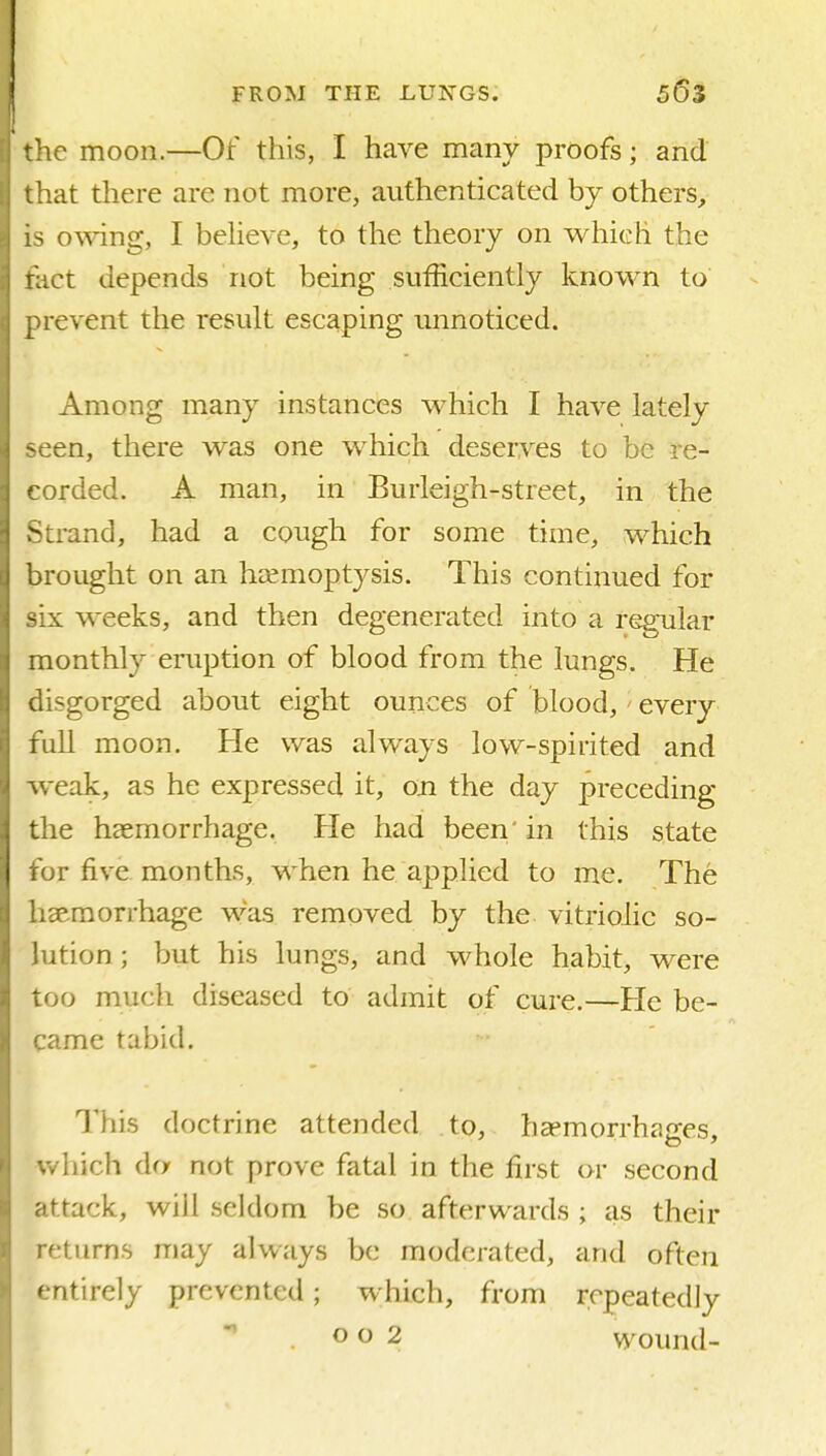 'he moon.—Of this, I have many proofs; and 'lat there are not more, authenticated by others, o\ving, I beheve, to the theory on which the rUct depends not being sufficiently known to revent the result escaping unnoticed. Among many instances which I have lately ;en, there was one which deserves to be re- corded. A man, in Burleigh-street, in the Strand, had a cough for some time, which brought on an haemoptysis. This continued for six weeks, and then degenerated into a regular monthly eruption of blood from the lungs. He disgorged about eight ounces of blood,' every full moon. He was always low-spirited and weak, as he expressed it, on the day preceding the haemorrhage. He had been' in this state for five months, when he applied to me. The heeraorrhage was removed by the vitriolic so- lution ; but his lungs, and whole habit, were too much diseased to admit of cure.—He be- came tabid. This doctrine attended to, ha?morrhages, which do not prove fatal in the first or second attack, will seldom be so afterwards ; as their returns may always be moderated, and often entirely prevented; which, from repeatedly 002 wound-