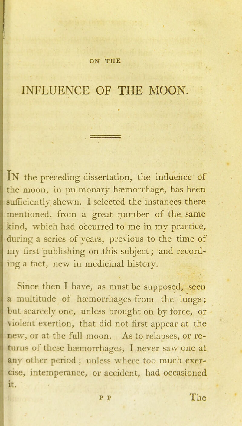 INFLUENCE OF THE MOON. In the preceding dissertation, the influence of the moon, in pulmonary haemorrhage, has been sufficiently shewn. I selected the instances there mentioned, from a great number of the same kind, which had occurred to me in my practice, during a series of years, previous to the time of my first publishing on this subject; and record- ing a fact, new in medicinal history. Since then I have, as must be supposed, seen a multitude of haemorrhages from the lungs; but scarcely one, unless brought on by force, or violent exertion, that did not first appear at the new, or at the full moon. As to relapses, or re- turns of these haemorrhages, I never saw one at any other period ; unless where too much exer- cise, intemperance, or accident, had occasioned it. p P The