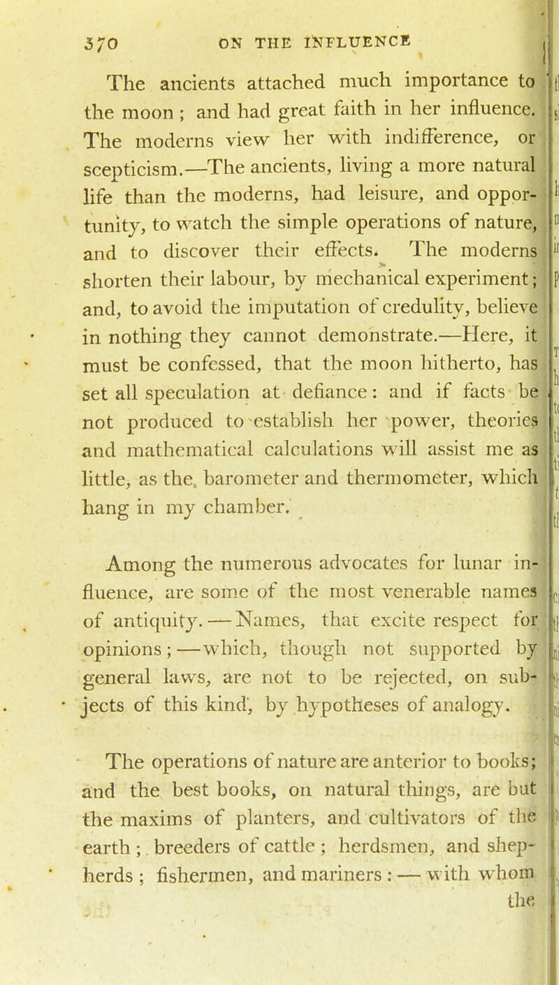 The ancients attached much importance to the moon ; and had great faith in her influence. The moderns view her with indifference, or scepticism.—The ancients, hving a more natural life than the moderns, had leisure, and oppor- tunity, to watch the simple operations of nature, and to discover their effects* The moderns shorten their labour, by mechanical experiment; and, to avoid the imputation of credulity, believe in nothing they cannot demonstrate.—Here, it must be confessed, that the moon hitherto, has set all speculation at defiance: and if facts be not produced to establish her power, theories and mathematical calculations will assist me as little, as the, barometer and thermometer, which hang in my chamber. Among the numerous advocates for lunar ink fluence, are some of the most venerable names of antiquity. — Names, that excite respect for opinions; —which, though not supported by general laws, are not to be rejected, on sub- • jects of this kind, by hypotheses of analogy. The operations of nature are anterior to books; and the best books, on natural things, are but the maxims of planters, and cultivators of tlie earth ;. breeders of cattle ; herdsmen, and shep- herds ; fishermen, and mariners; — with whom the