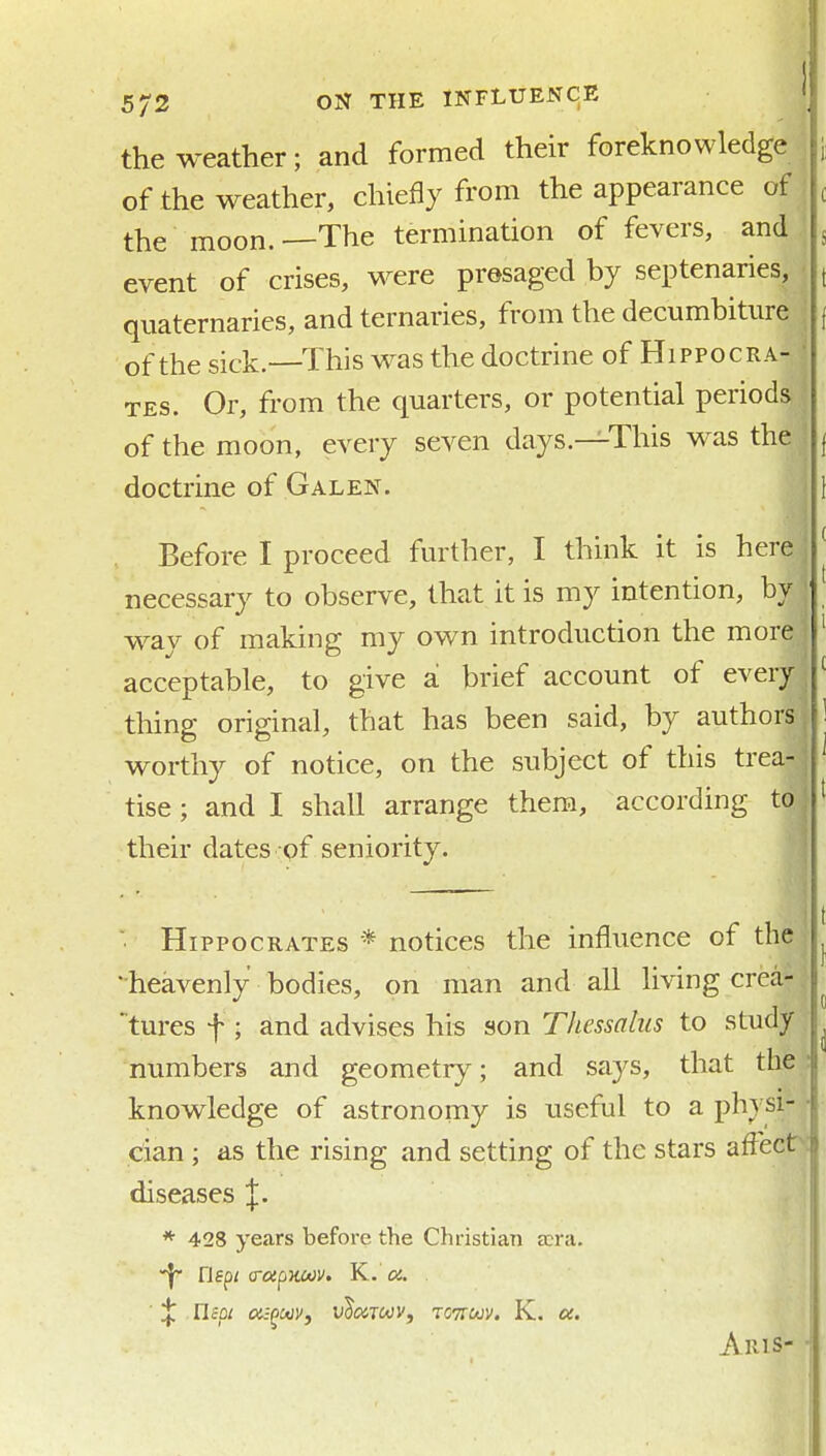 the weather; and formed their foreknowledge i of the weather, chiefly from the appearance of , the moon.—The termination of fevers, and 5 event of crises, were presaged by septenaries, ( quaternaries, and ternaries, from the decumbitiire ( of the sick—This was the doctrine of Hippocra- ' TES. Or, from the quarters, or potential periods of the moon, every seven days.—This was the | doctrine of Galen. \ Before I proceed further, I think it is here ^ necessary to observe, that it is my intention, by way of making my own introduction the more ' acceptable, to give a. brief account of every ^ thing original, that has been said, by authors, 1 worthy of notice, on the subject of this trea- ' tise ; and I shall arrange them, according to : ' their dates of seniority. ■ Hippocrates * notices the influence of the ; -heavenly bodies, on man and all living crea- tures f; and advises his son Thessalus to study numbers and geometry; and says, that the : knowledge of astronomy is useful to a physi- • cian ; as the rising and setting of the stars afl'ect^: diseases J. * 428 years before the Christian a:ra. riepz (ToipKoov. K. a. ■ ^ nepi cis^cdVj vImtoov, tottuv. K. oc. AriS- ■!