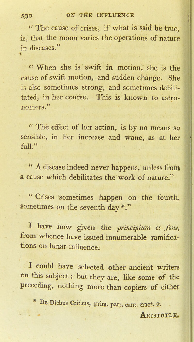 The cause of crises, if what is said be true, is, that the moon varies the operations of nature in diseases.^'  When she is swift in motion, she is the cause of swift motion, and sudden change. She is also sometimes strong, and sometimes debili- tated, in her course. This is known to astro- nomers.  The effect of her action, is by no means so sensible, in her increase and wane, as at her full.  A disease indeed never happens, unless from a cause which debilitates the work of nature.  Crises sometimes happen on the fourth, sometimes on the seventh day *. I have now given the principium et foiiSi from whence have issued innumerable ramifica- tions on lunar influence. I could have selected other ancient writers on this subject; but they are, like some of the preceding, nothing more than copiers of either * De Diebus Criticis, prim. part. cant, tract. 2. ■ * Aristotli^, ll