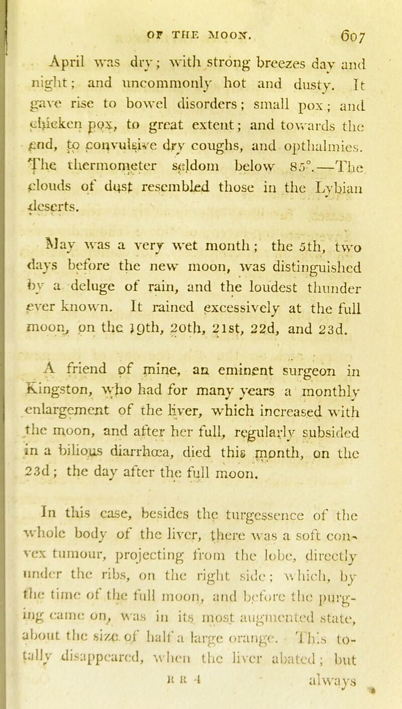 April was dry; with strong breezes day and niglit; and uncommonly hot and dusty. It g•a^'e rise to bowel disorders; small pox; and •iiljieken pg^^, to great extent; and toyrards the ^-nd, to coi^yukiH-e dry coughs, and optlialmies. The thermometer seldom below 85°.—The fzlouds of di|st resembled those in the Lybian ileserts. May was a very wet month; the 5th, two days before the new moon, was distinguished by a deluge of rain, and the loudest thunder eyer known. It rained excessively at the full moon^ pn the jgth, 20th, 21st, 22d, and 23d. A friend pf mine, an eminent surgeon in Kingston, \yho had for many years a monthly enlargement of the liver, which increased with the moon, and after her full, regularly subsided in a biho]iis diarrhoea, died this Jiipnth, on the 23d; the day after the full m.oon. In this case, besides the turgcssence of the whole body of the liver, there was a soft con- vex tumour, projecting from the lobe, directly under the ribs, on the right side; ^\hich, by the time of tlie full moon, und hr.fovc the purg- ing came on, \\-as in its. most augmented state, about the size, of half a large orange. Ths to- tully disappeared, when the liver abated; hut J' II • I always