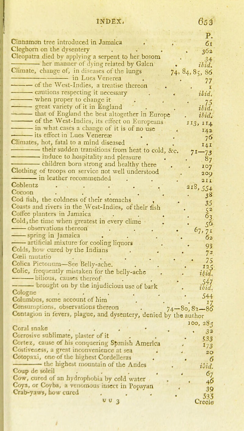 P. Cinnamon tree introduced in Jamaica . , Cleghorn on the dysentery . . . . Cleopatra died by applying a serpent to her bosom . ^4 her manner of dying related by Galen . Climate, change of, in diseases of the lungs 74, 84, 85, 86 in Lues Venerea . , 7^ of the West-Indies, a treatise thereon * . i cautions respectmg it necessary . , ilidi • when proper to change it . , , great variety of it in England . . ihid. that of England the best altogether in Europe . Hidi of the West-Indies, its effect on Europeans J13, n^, ■ in what cases a change of it is of no use < 142 -—-■ its effect in Lues Venereas . , Climates, hot, fatal to a mind diseased . . i^i their sudden transitions from heat to cold, &c. 71 73 • induce to hospitality and pleasure . . 87 children born strong and healthy there i-iiiiuiv^ij uuiii aiiuiig fjuu ijcamiy mere , . 107 Clotliing of troops on service not well understood . 209 in leather recommended . . . 2n Coblentz ... . . . ^18,554 Cocoon . . . . \ .38 Codfish, the coldness of their stomachs , . -r Coasts and rivers in the West-Indies, of their fish . ra Coffee planters in Jamaica , . . , .67 Cold, the time when greatest in every clime , .1:6 obsen'ations thereon . . . . 67,71 spring in Jamaica . . . . ' artificial mixture for cooling liquors . '03 Colds, how cured by the Indians . . , ^2 Coeli rnutatio . ^ . . . , ^ Colica Pictoimm—See Belly-ache. . . . * 135 Colic, frequently mistaken for the belly-ache . . iifii, • bilious, causes thereof . . , ;/J brought on by the injudicious use of bark . ibid Cologne 544 Columbus, some account of him . , Consumptions, observations thereon . 7^. 80,82 8^ Contagion in fevers, plague, and dysentery, denied by the author 100, 285 Coral snake . . . • . .32 Corrosive sublimate, plaster of it . , '533 Cortez, cause of his conquering Spanish America < ly3 Costiveness, a great inconvenience at sea . 4 20 Cotopaxi, one of the highest Cordelleras . , q the highest mountain of the Andes . i^i^/. Coup de soleil , . . • < 67 Cow, cured of an hydrophf)bia by cold water . . Coya, or Coyba, a venomous insect in Popayan . ' gg Crab-yaws, how cured .... co s V  3 * Cre6le