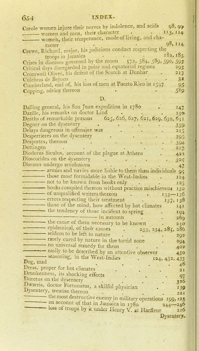 Creole women Injure tlreir nerves by indolence, and acids 98, 99 _ women and men, their character . .113,114 .1. women, their temperance, modeof livmg, and cha- racter • • _ 9^1 1^4 Crewe, Hichard, major, his judicious conduct respectmg the troops in Jamaica . • • 182,183. Crises in diseases governed by tlie moon 573, .584, 589, 590, 59J Critical days disregarded in polar and equatorial regions 293; Cromwell Oliver, his defeat of the Scotch at Dunbar . 217 Culebras de Bejuco . • • • • 3* Cumberland, earl of, his loss of men at FaertoRico m 15.97 95 Cupping, advice thereon • ,589. D. Calling general, his San Jnan expedition in 1780 »' 147 Dazille, his remarks on doctor Lind . . . 130. Deaths of remarkable persons 625, 626, 627-, 621, 629, 630, 631 Degner on the dysentery ..... 339, Delays dangerous in offensive war , . .215 Desperriercs on the dyserhtery . . . 395. Desportes, theroon . , . , 394 Dettingen . . . , . .217 Diodorus Siculus, account of the plague at Athens . 432 pioscorides on the dysentery ..... 301^ Diseases undergo Eevolutions . . .47 armies and navies more liable to them than Individuals 95 tKose most formidable in the West-Indies . 124 — not to be known from books only . . j 25 books compiled thereon without practice mischievous 130 of unqualified writers thereou . . 133—-136 ■ errors respecting their treatment . J37, 138 those of tlie mind, how affected by hot climates 141 the tendency of those incident to spring 194 ' in autumn . . 269 the cause of them necessary to be known . 23a epidemical, of their causes . 233, 234, 285, 286 • seldom to be left to nature . . . 292 rarely cured by nature in the torrid zone . 294 no universal remedy for them . . 402- easily to be described by an attentive obsci-ver 430 seasoning, in the West-Indies . 124, 432, 433 5°S>mad . , . . 46 Dress, proper for hot climates . , . 21 Drunkenness, its shocking effects . ' .  . g-7. Duretus on the dysentery . * ' .j^- Dwarris, doctor Fortunatus, a skilful physician * i^O Dysentery, treatise thereon .. . . .221 — the most destructive enemy in military operations 199, 223. - f n account of that in Jamaica in 1780 244—246 • loss of troops by k under Henry Y. at Hai-fleur 2r6 Dysentery,.