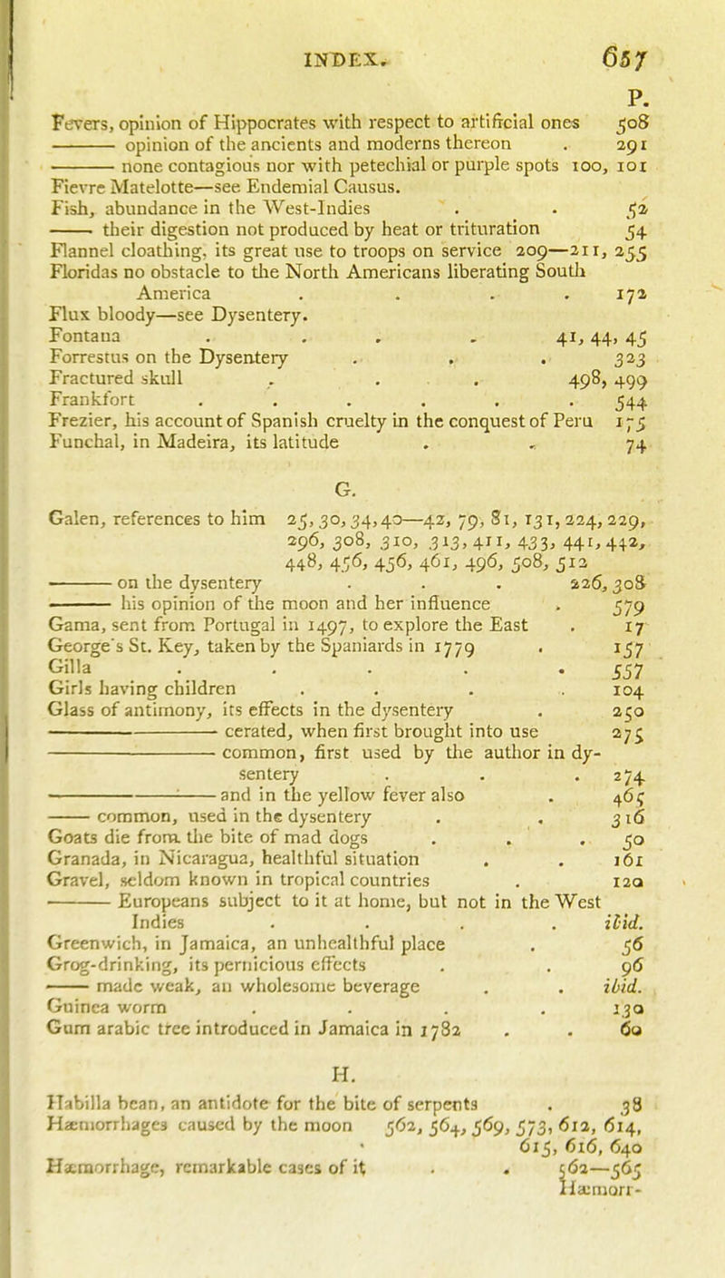 P. Ferers, opinion of Hippocrates with respect to artificial ones 508 opinion of the ancients and moderns thereon . 291 none contagious nor with petechial or purple spots 100, loi Fievre Matelotte—see Endemial Causus. Fish, abundance in the West-Indies . • their digestion not produced by heat or trituration 54 Flannel cloathing, its great use to troops on service 209—211, 255 Floridas no obstacle to tire North Americans liberating South America . . . .17a Flux bloody—see Dysentery. Fontana . . , , 41,44, 45 Forrestus on the Dysentery . . . 323 Fractured skull . ... 498, 499 Frankfort ...... 544 Frezier, his account of Spanish cnaelty in the conquest of Peru 175 Funchal, in Madeira, its latitude . 74 G. Galen, references to him 25,30,34,40—42, 79, Si, 131,224,229, 296, 308, 310, 313, 411, 433, 441,442, 448, 456, 4j6, 461, 496, 508, 513 • on the dysentery . . . 426,3o8r ' his opinion of the moon and her influence . 579 Gama, sent from Portugal iu 1497, to explore the East . 17 George's St. Key, taken by the Spaniards in 1779 . 1^57 Gilla . . . . -557 Girls having children . . . . 104 Glass of antimony, its effects in the dysentery . 250 cerated, when first brought into use 27^ common, first used by the author in dy- sentery . . .274. ——— : and in the yellow fever also . 46 ? common, used in the dysentery . , 316 Goats die frona. the bite of mad dogs . . .50 Granada, in Nicaragua, healthful situation . . i6x Gravel, seldom known in tropical countries . I2q ' Europeans subject to it at home, but not in the West Indies .... Hid. Greenwich, in Jamaica, an unhealthful place . 56 Grog-drinking, its pernicious effects . . 96 ■ made weak, an wholesome beverage . . idid. Guinea worm .... 130 Gum arabic tree introduced in Jamaica in 1782 . . (So H, Habilla bean, an antidote for the bite of serpents . 38 Haemorrhages caused by the moon 562, 564, 569, 573, 612, 614, 615, 616, 640 Haenaorrhage, remarkable cases of it . . 5<5a—565 Haumorr-