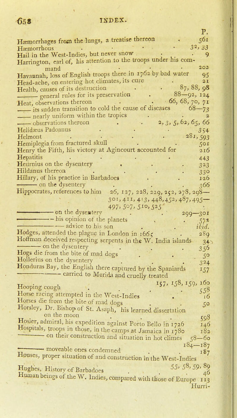 P. Hceraorrhages from the lungs, a treatise thereon . 561 HEerrtorrhous . • ' • 33 Hail in the West-Indies, but never snow . . 9 Harrington, earl of, his attention to the troops under his com- mand • • . . \ ^ ^ ' Havannah, loss of English troops there in 17O2 by bad water 95 Head-ache, on entering hot climates, its cure . 21 Health, causes of its destruction _ . . 87, 88, 98 general rules for its preservation . 88—92,124 Heat, observations thereon . . 66, 68, 70, 71 its sudden transition to cold the cause of diseases 68—73 nearly uniform within the tropics . . 2 . observations thereon . . 2, 3, 5, 62, 65, 66 Helidseus Padoauus . . . 354 Helmont .... 281,593 Hemiplegia from fractured skull . . jor Henry the Fifth, his victory at Agincourt accounted for 216 Hepatitis .... 443 Heii rnius on the dysentery . . '3^3 Hildanus thereon . . . . 330 Hillary, of his practice in Barbadoes » . 126 ■ on tlie dysentery . . .366 Hippocrates, references to him 26, 127, 228, 229, 252, 378, 298— 301,411,413,448,452,487,495— , , 497> 507^ 510,525' on the dyseatery . . 299—301 ■ his opinion of the planets . . 57s — advice to his son . . ibid. Hodges, attended the plague in London in 1661; . 289 Hoffman deceived respecting serpents in the W. India islands 34-, on tlie dysentery . . . 356 Hogs die from the bite 6f mad dogs . . 50 Hollerius on the dysentery . , . ' 324 Honduras Bay, the English there captured by the Spaniards 157 carried to Merida and cruelly treated tr • 1 iS7» ^58, 159, 160 Hooping cough . _ . . q ?8 Horse racing attempted in tlie West-Indies * . ' 16 Horses die from the bite of mad doas 50 Horsley, Dr Bishop of St. Asaph,''his learned dissertation on the moon . _ ,qQ Hosier, admiral, his expedition against Porto Bello in 1726 146 llospuals, troops m those, in the camps at Jamaica in 1780 i8a ■ on tlieir construction and situation in hot climes 58—60 . 184—187 ■ rnoveable ones condemned 187 Houses, proper situation of and construction in the West-Indies Hughes, History of Barbadoes 5§ Human beings of the W. Indies, compared with those of Europe i i3 Hurri-