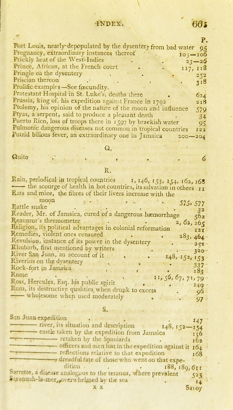 \ •INDEX. '66s P. Port Louis, nearly-depopulated by the dysenterjfrom bad water 95 rregnancy, extraordinary instances thereof . loj —106 Prickly heat of llie West-Indies , . 23 26 Prince, African, at the French court . . 117, 118 Pringle oa the dysentery . . . 252 Pris cian thereon .■ , . .318 Prolific examples—See foecundity. Protestant Hospital in St. Luke's, deaths there . 624 Prussia, king of, his expedition sgainsi France in 1792 ai8 Ptolemy, his opinion of the nature of the moon and influence 579 Ptyas, a serpent, said to produce a pleasant death . 34 Puerto Rico, loss of troops there in 1597 by braekish water 95 Pulrnonic dangerous diseases not common in tropical countries 12a fuuid bilious fever, an extraordinary one in Jamaica 200—204 fiuito , ^ , . . ' <5 R. Rain, periodical in tropical countries i, 146, 153, 1^4, 162,168 the scourge of health in hot countries, its salvation in others n Rats and mice, the fibres of their livers increase with the Rattle snake . . . . 32 Reader, Mr. of Jamaica, cured of a dangerous hasmorrhage e6z Reaumur's thermometer . . 2, 62 261; Religion,, it.s political advantages in colonial reformation ' ' nj Remedies, violent ones censured . . 283, 464. Revulsion, instance of its power in the dysentery . '2^ Riiubarb, first mentioned by writers . . . River San Juan, an account of it . . 148,10 if, Riverius on the dysentery . , , 327 Rock-fort \n Jamaica . , jg^ Rome • . ^ 11 <6 67 71 '7Q ■ Rjos.s, Hercules, Esc]. his public spirit * . , > j 7> 7 >79 Rem, its destructive qualities, when drupk to excess . 96 —.— wholesome when used moderately , -97 S. San Juan expedition , . . ' river, its situation and description 148, 15a 154 ' castle taken by the expedition from Jamaica 156 — retaken by the Spaniards . i6a — officers and men lost in the expedition against it 164 ' rcflf-ctions nrlaiive to tliat expedition 168 r dreadful fate of those who went on that expe- difion . . 188, 189, (5it harrette, a disease analogous to the tetanus, where prevalent 52C S.:;>annah-la-mcr,^vcrwhdoied Uy the sea , X X Sa\oy