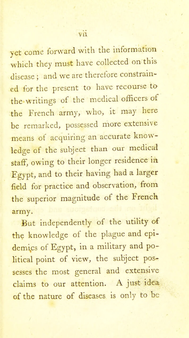 vii yet come forward with the information which they must have collected on this disease ; and we are therefore constram- ed for the present to have recourse to the vs^ritings of the medical officers of the French army, who, it may here be remarked, possessed more extensive means of acquiring an accurate know^- ledge of the subject than our medical staff, owing to their longer residence in Egypt, and to their having bad a larger field for practice and observation, from the superior magnitude of the French army. But independently of the utility of the knowledge of the plague and epi- demi,cs of Egypt, in a military and po^ litical point of view, the subject pos^ sesses the most general and extensive claims to our attention. A just idea of the nature of diseases is only to be